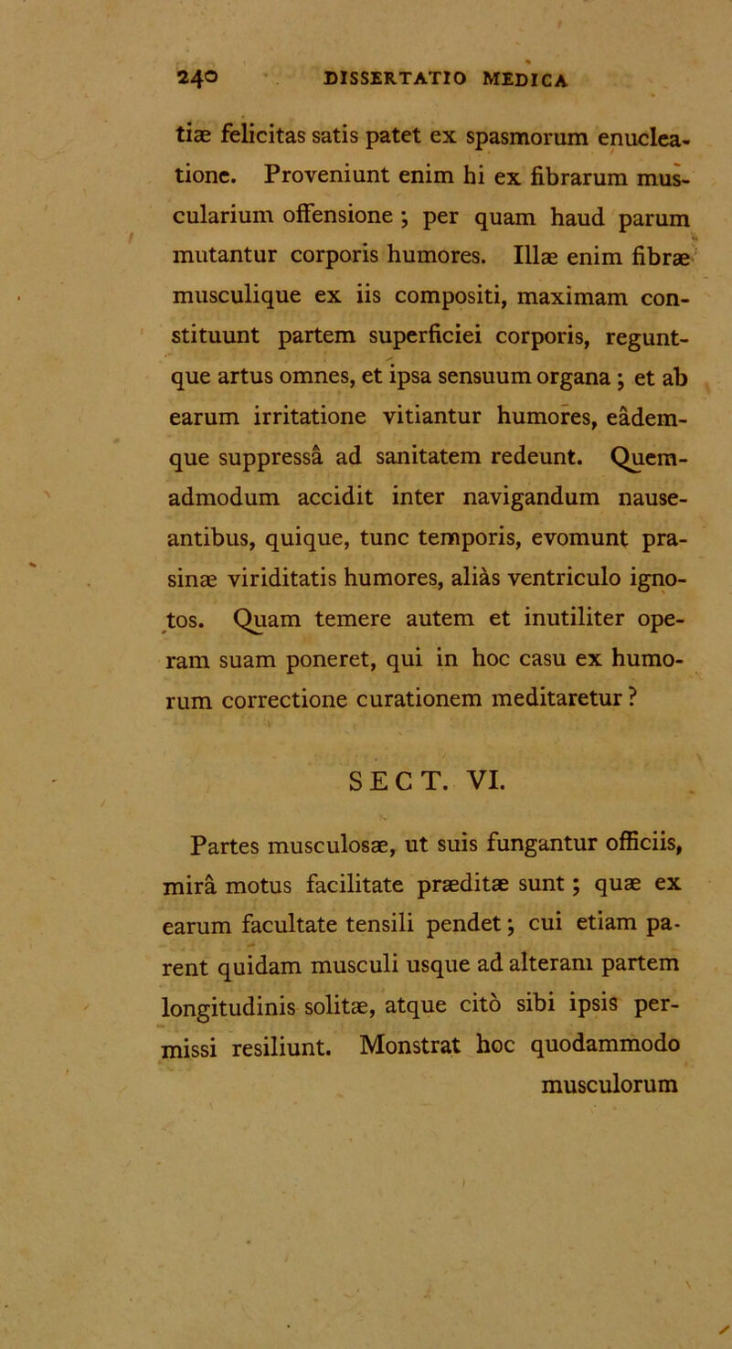 tiae felicitas satis patet ex spasmorum enuclea- tione. Proveniunt enim hi ex fibrarum mus- cularium offensione ; per quam haud parum mutantur corporis humores. Illas enim fibrae musculique ex iis compositi, maximam con- stituunt partem superficiei corporis, regunt- que artus omnes, et ipsa sensuum organa ; et ab earum irritatione vitiantur humores, eadem- que suppressa ad sanitatem redeunt. Quem- admodum accidit inter navigandum nause- antibus, quique, tunc temporis, evomunt pra- sinae viriditatis humores, alias ventriculo igno- tos. Quam temere autem et inutiliter ope- ram suam poneret, qui in hoc casu ex humo- rum correctione curationem meditaretur ? SECT. VI. Partes musculosae, ut suis fungantur officiis, mira motus facilitate praeditae sunt; quae ex earum facultate tensili pendet; cui etiam pa- rent quidam musculi usque ad alteram partem longitudinis solitae, atque cito sibi ipsis per- missi resiliunt. Monstrat hoc quodammodo musculorum