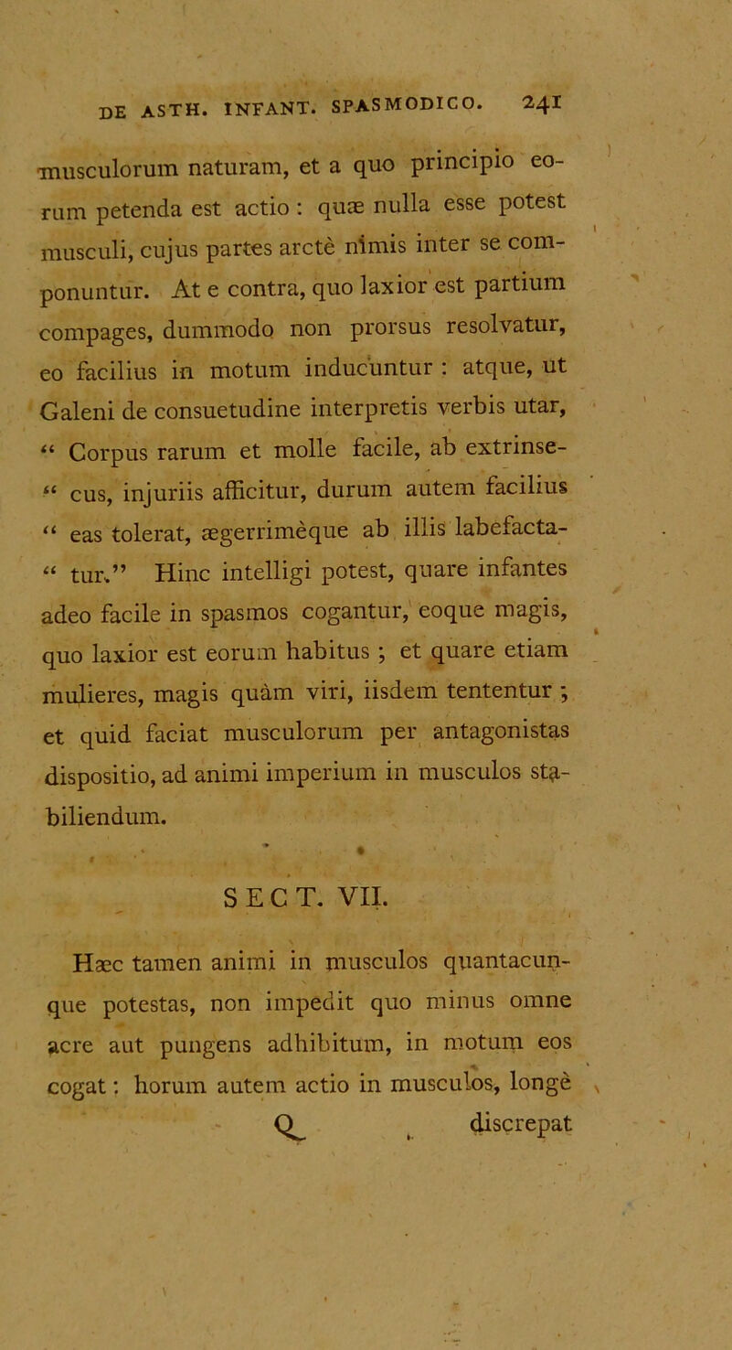 musculorum naturam, et a quo principio eo- rum petenda est actio : quae nulla esse potest musculi, cujus partes arcte nimis inter se com- ponuntur. At e contra, quo laxior est partium compages, dummodo non prorsus resolvatur, eo facilius in motum inducuntur : atque, ut Galeni de consuetudine interpretis verbis utar, “ Corpus rarum et molle facile, ab extrinse- “ cus, injuriis afficitur, durum autem facilius “ eas tolerat, aegerrimeque ab illis labefacta- “ tui\” Hinc intelligi potest, quare infantes adeo facile in spasmos cogantur, eoque magis, quo laxior est eorum habitus ; et quare etiam mulieres, magis quam viri, iisdem tententur ; et quid faciat musculorum per antagonistas dispositio, ad animi imperium in musculos sta- biliendum. 9 ' » > S E C T. VII. Haec tamen animi in musculos quantacun- que potestas, non impedit quo minus omne acre aut pungens adhibitum, in motum eos cogat: horum autem actio in musculos, longe v ( discrepat