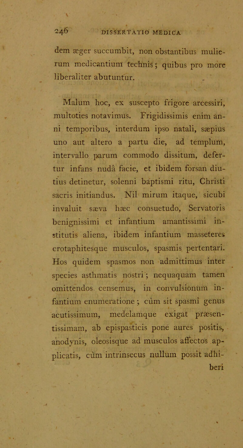 dem asger succumbit, non obstantibus mulie- rum medicantium technis; quibus pro more liberaliter abutuntur. Malum hoc, ex suscepto frigore arcessiri, multoties notavimus. Frigidissimis enim an- ni temporibus, interdum ipso natali, saepius uno aut altero a partu die, ad templum, intervallo parum commodo dissitum, defer- tur infans nuda facie, et ibidem forsan diu- tius detinetur, solenni baptismi ritu, Christi sacris initiandus. Nil mirum itaque, sicubi invaluit saeva haec consuetudo, Servatoris benignissimi et infantium amantissimi in- stitutis aliena, ibidem infantium masseteres crotaphitesque musculos, spasmis pertentari. Hos quidem spasmos non admittimus inter species asthmatis nostri; nequaquam tamen / omittendos, censemus, in convulsionum in- fantium enumeratione ; cum sit spasmi genus I acutissimum, medelamque exigat praesen- tissimam, ab epispasticis pone aures positis, anodynis, oleosisque ad musculos affectos ap- plicatis, cum intrinsecus nullum possit adhi- beri