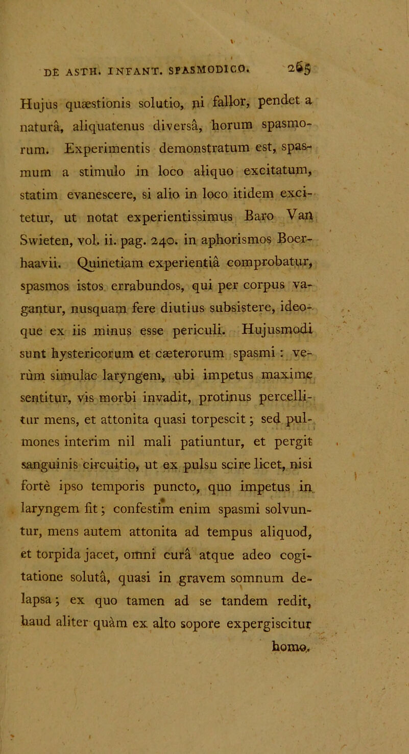 D£ asth. infant. spasmodico. 265 Hujus quaestionis solutio, pi fallor, pendet a natura, aliquatenus diversa, horum spasmo- rum. Experimentis demonstratum est, spas- mum a stimulo in loco aliquo excitatum, statim evanescere, si alio in loco itidem exci- tetur, ut notat experientissimus Baro Van Swieten, vol. ii. pag. 2,40. in aphorismos Boer- haavii. Quinetiam experientia comprobatur, spasmos istos errabundos, qui per corpus va- gantur, nusquam fere diutius subsistere, ideo- que ex iis minus esse periculi. Hujusmodi sunt hystericorum et casterorum spasmi: ve- rum simulae laryngem, ubi impetus maxime sentitur, vis morbi invadit, protinus percelli- tur mens, et attonita quasi torpescit; sed pul- mones interim nil mali patiuntur, et pergit sanguinis circuitio, ut ex pulsu scire licet, nisi forte ipso temporis puncto, quo impetus in laryngem lit; confestim enim spasmi solvun- tur, mens autem attonita ad tempus aliquod, et torpida jacet, omni cura atque adeo cogi- tatione soluta, quasi in gravem somnum de- lapsa ; ex quo tamen ad se tandem redit, haud aliter qu&m ex alto sopore expergiscitur homo,.