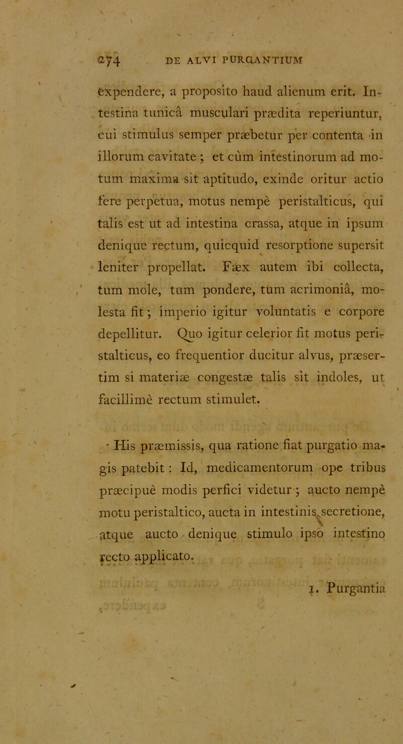 expendere, a proposito haud alienum erit. In- testina tunica musculari praedita reperiuntur, cui stimulus semper praebetur per contenta in illorum cavitate ; et cum intestinorum ad mo- tum maxima sit aptitudo, exinde oritur actio fere perpetua, motus nempe peristalticus, qui talis est ut ad intestina crassa, atque in ipsum denique rectum, quicquid resorptione supersit leniter propellat. Faex autem ibi collecta, tum mole, tum pondere, tum acrimonia, mo- lesta fit; imperio igitur voluntatis e corpore depellitur. Quo igitur celerior fit motus peri- stalticus, eo frequentior ducitur alvus, praeser- tim si materiae congestae talis sit indoles, ut facillime rectum stimulet. - His praemissis, qua ratione fiat purgatio ma- gis patebit: Id, medicamentorum ope tribus praecipue modis perfici videtur ; aucto nempe motu peristaltico, aucta in intestinis^secretione, atque aucto denique stimulo ipso intestino recto applicato. ?. Purgantia