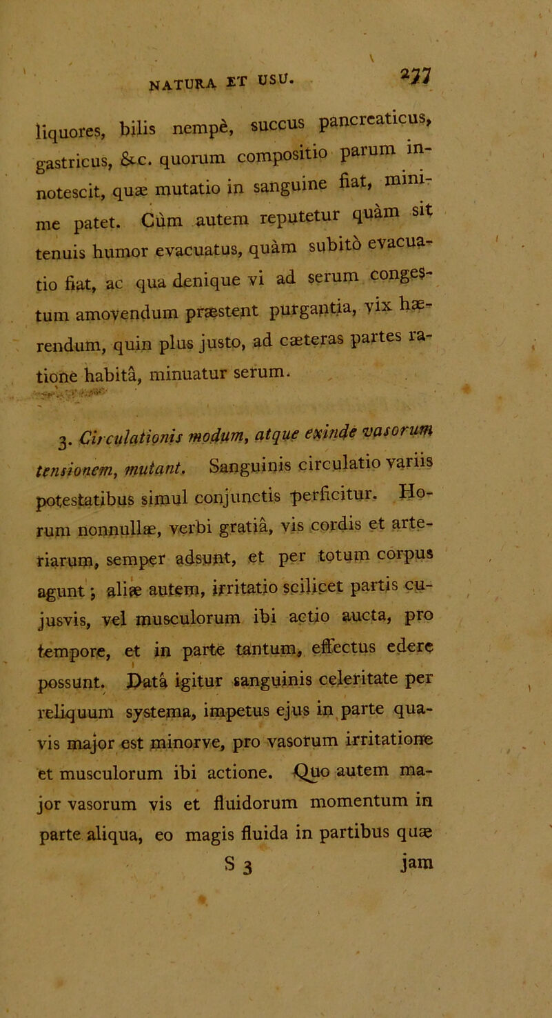 m liquores, bilis nempe, succus pancreaticus, gastricus, &c. quorum compositio parum in- notescit, quae mutatio in sanguine fiat, mini- me patet. Cum autem reputetur quam sit tenuis humor evacuatus, quam subito evacua- tio fiat, ac qua denique vi ad serum conges- tum amovendum praestent purgantia, vix hae- rendum, quin plus justo, ad caeteras partes ra- tione habita, minuatur serum. •' -Cf?. i. '.y 3. Circulationis modum, atque exinde vasorum tensionem, mutant. Sanguinis circulatio \ariis potestatibus simul conjunctis -perficitur. Ho- rum nonnullae, verbi gratia, vis cordis et arte- riarum, semper adsunt, et per totum corpus agunt; aliae autem, irritatio scilicet partis cu- jusvis, vel musculorum ibi actio aucta, pro tempore, et in parte tantum, eftectus edere possunt. Data igitur sanguinis celeritate per reliquum systema, impetus ejus in parte qua- vis major est minorve, pro vasorum irritatione et musculorum ibi actione. Quo autem ma- jor vasorum vis et fluidorum momentum in parte aliqua, eo magis fluida in partibus quae