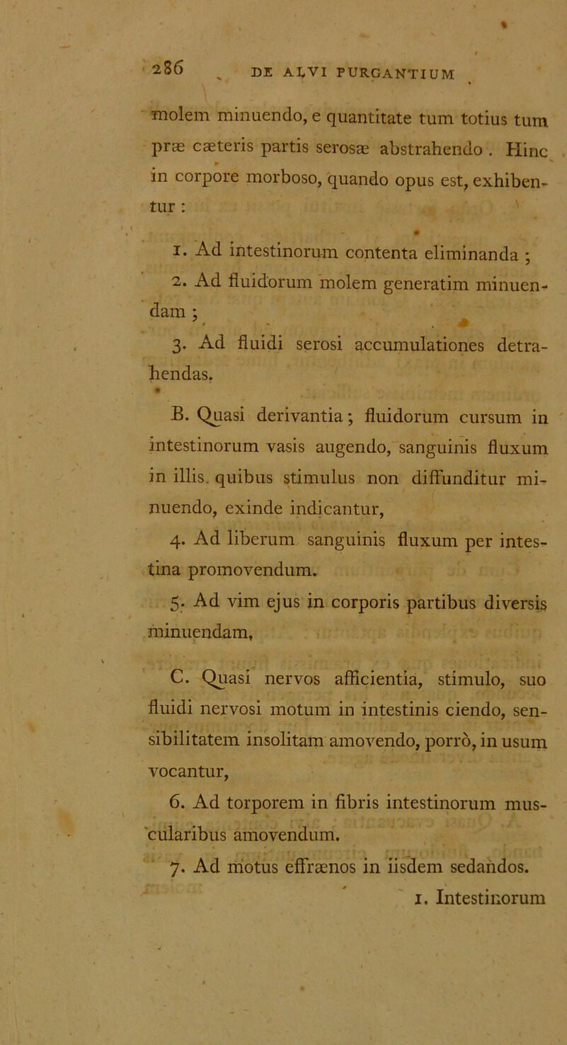 molem minuendo, e quantitate tum totius tum prae canteris partis serosae abstrahendo . Hinc in corpore morboso, quando opus est, exhiben- tur : 1. Ad intestinorum contenta eliminanda ; 2. Ad fluidorum molem generatim minuen- dam : • - * 3. Ad fluidi serosi accumulationes detra- hendas. • ‘. B. Quasi derivantia; fluidorum cursum in intestinorum vasis augendo, sanguinis fluxum in illis, quibus stimulus non diffunditur mi- nuendo, exinde indicantur, 4. Ad liberum sanguinis fluxum per intes- tina promovendum. 5. Ad vim ejus in corporis partibus diversis minuendam, C. Quasi nervos afficientia, stimulo, suo fluidi nervosi motum in intestinis ciendo, sen- sibilitatem insolitam amovendo, porro, in usum vocantur, 6. Ad torporem in fibris intestinorum mus- cularibus amovendum. 7. Ad motus effrtenos in iisdem sedandos. 1. Intestinorum