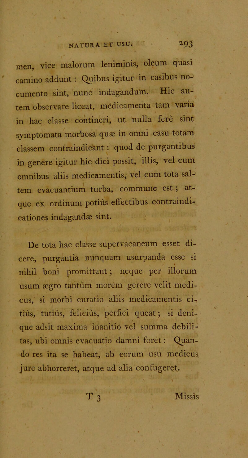 men, vice malorum leniminis, oleum quasi camino addunt: Quibus igitur in casibus no- cumento sint, nunc indagandum. Hic au- tem observare liceat, medicamenta tam varia in hac classe contineri, ut nulla fere sint symptomata morbosa quae in omni casu totam classem contraindicant: quod de purgantibus in genere igitur hic dici possit, illis, vel cum omnibus aliis medicamentis, vel cum tota sal- tem evacuantium turba, commune est; at- que ex ordinum potius eflectibus contraindi- cationes indagandae sint. De tota hac classe supervacaneum esset di- cere, purgantia nunquam usurpanda esse si 4 \ nihil boni promittant; neque per illorum usum aegro tantum morem gerere velit medi- cus, si morbi curatio aliis medicamentis ci- tius, tutius, felicius, perfici queat; si deni- que adsit maxima inanitio vel summa debili- tas, ubi omnis evacuatio damni foret: Quan- do res ita se habeat, ab eorum usu medicus jure abhorreret, atque ad alia confugeret. t3 Missis