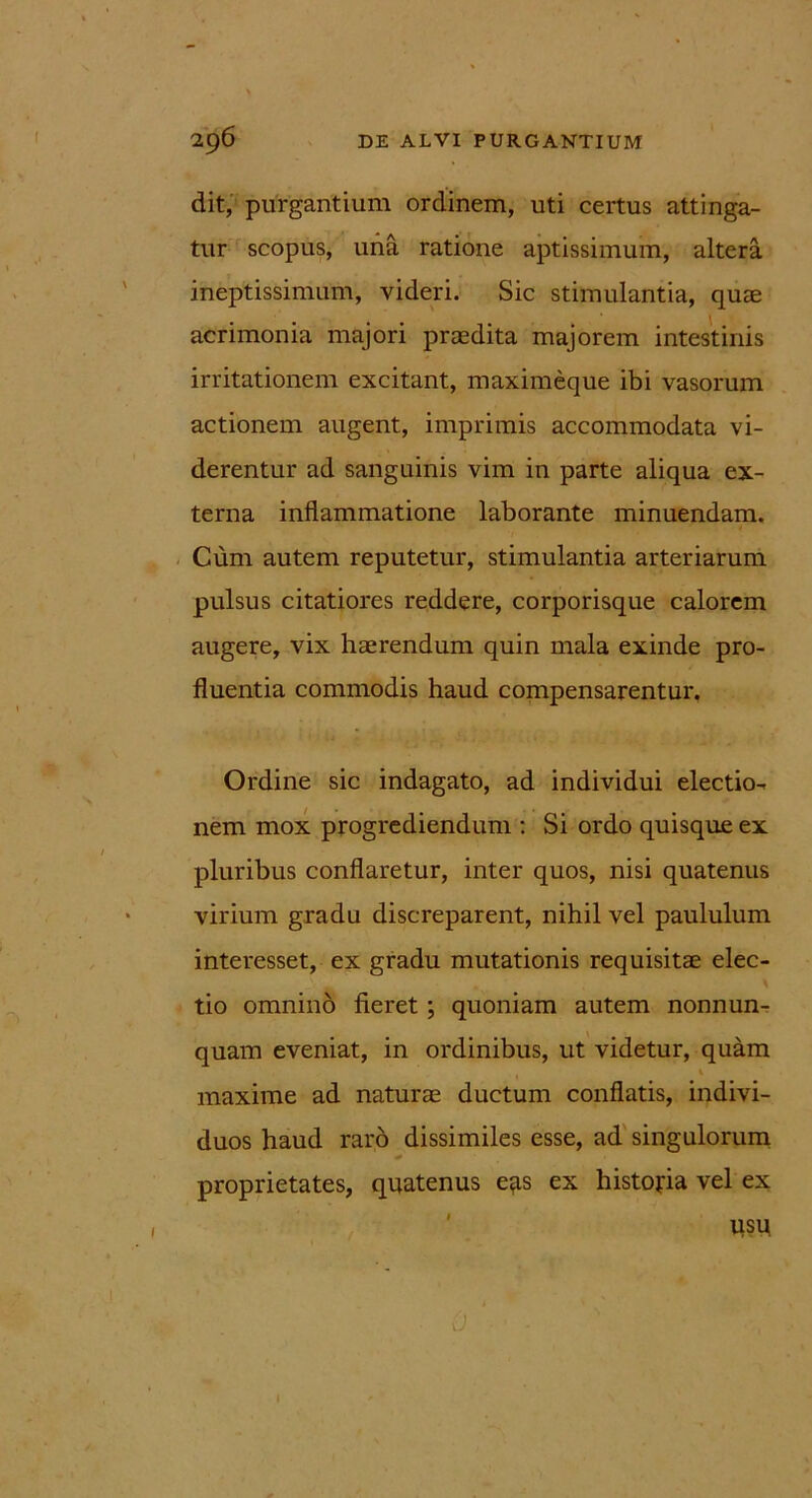 dit, purgantium ordinem, uti certus attinga- tur scopus, una ratione aptissimum, altera ineptissimum, videri. Sic stimulantia, quae acrimonia majori praedita majorem intestinis irritationem excitant, maximeque ibi vasorum actionem augent, imprimis accommodata vi- derentur ad sanguinis vim in parte aliqua ex- terna inflammatione laborante minuendam. Cum autem reputetur, stimulantia arteriarum pulsus citatiores reddere, corporisque calorem augere, vix haerendum quin mala exinde pro- fluentia commodis haud compensarentur. Ordine sic indagato, ad individui electio- nem mox progrediendum : Si ordo quisque ex pluribus conflaretur, inter quos, nisi quatenus virium gradu discreparent, nihil vel paululum interesset, ex gradu mutationis requisitae elec- tio omnino fieret ; quoniam autem nonnun- quam eveniat, in ordinibus, ut videtur, quam i maxime ad naturae ductum conflatis, indivi- duos haud raro dissimiles esse, ad singulorum proprietates, quatenus e*is ex historia vel ex usp 1 ■ 0 ■ - ' ' - ' • ,