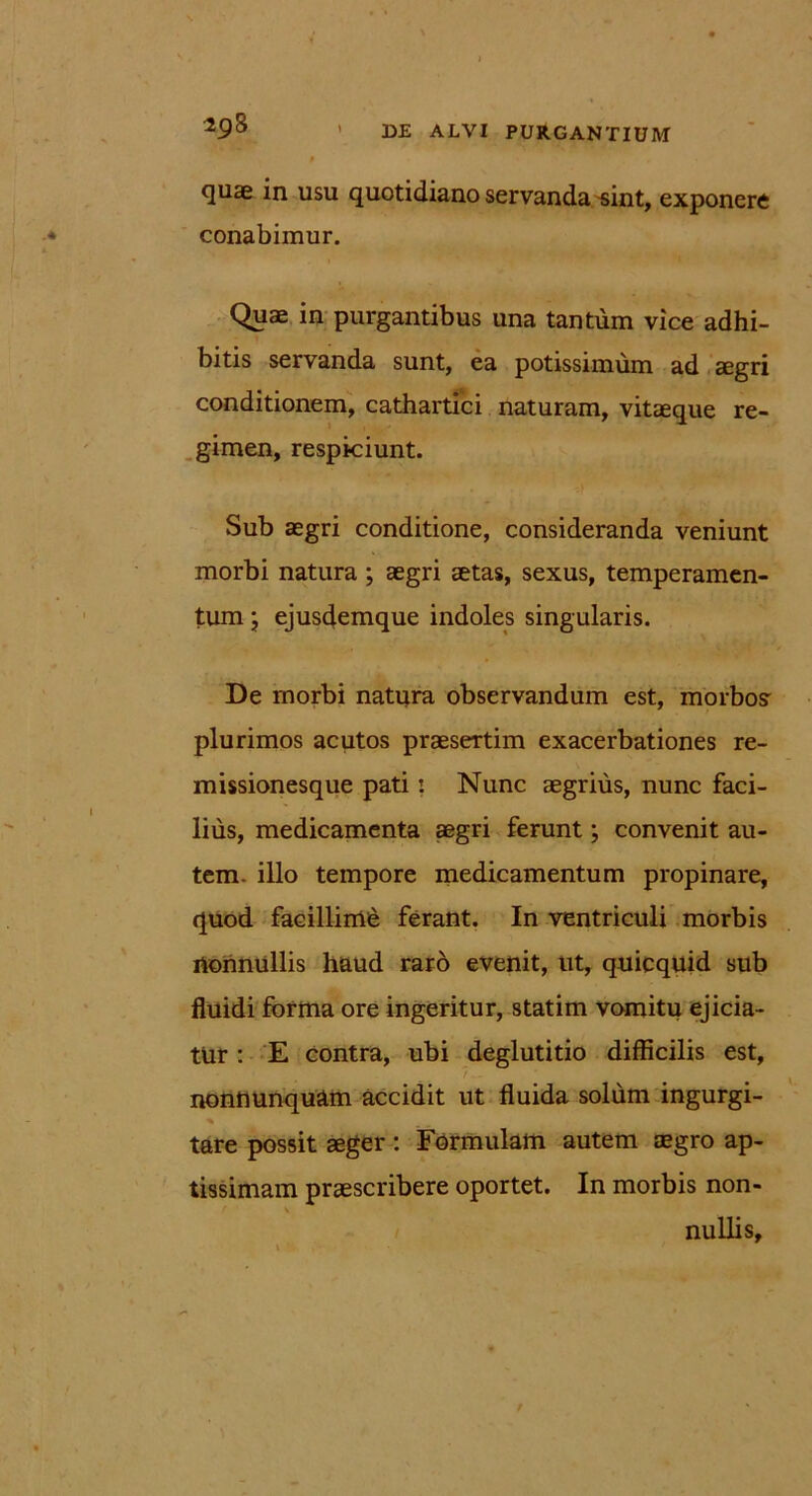 quae in usu quotidiano servanda sint, exponere conabimur. Quae in purgantibus una tantum vice adhi- bitis servanda sunt, ea potissimum ad aegri conditionem, cathartici naturam, vitaeque re- gimen, respiciunt. Sub aegri conditione, consideranda veniunt morbi natura ; aegri aetas, sexus, temperamen- tum ; ejusdemque indoles singularis. De morbi natura observandum est, morbo? plurimos acutos praesertim exacerbationes re- missionesque pati: Nunc aegrius, nunc faci- lius, medicamenta aegri ferunt; convenit au- tem. illo tempore medicamentum propinare, quod facillimi ferant. In ventriculi morbis nonnullis haud raro evenit, ut, quicquid sub fluidi forma ore ingeritur, statim vomitu ejicia- tur : E contra, ubi deglutitio difficilis est, nonnunquam accidit ut fluida solum ingurgi- % tare possit aeger : Formulam autem aegro ap- tissimam praescribere oportet. In morbis non- v nullis.