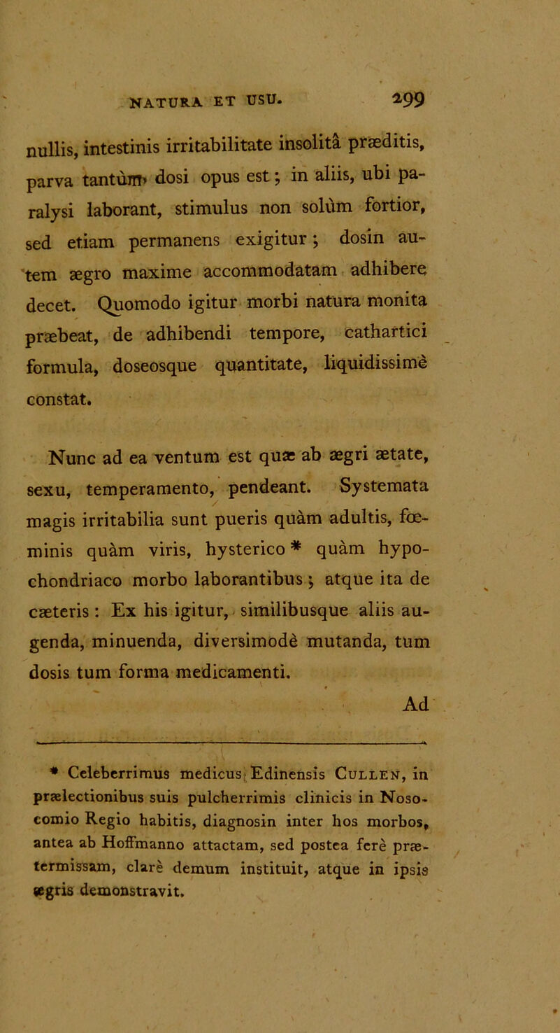 nullis, intestinis irritabilitate insolita praeditis, parva tantunt’’ dosi opus est \ in aliis, ubi pa- ralysi laborant, stimulus non solum fortior, sed etiam permanens exigitur; dosin au- tem aegro maxime accommodatam adhibere decet. Quomodo igitur morbi natura monita praebeat, de adhibendi tempore, cathartici formula, doseosque quantitate, liquidissime constat. < ' ' ■ ■ v Nunc ad ea ventum est quas ab aegri aetate, sexu, temperamento, pendeant. Systemata magis irritabilia sunt pueris quam adultis, foe- minis quam viris, hysterico* quam hypo- chondriaco morbo laborantibus; atque ita de caeteris : Ex his igitur, similibusque aliis au- genda, minuenda, diversimode mutanda, tum dosis tum forma medicamenti. Ad * Celeberrimus medicus Edinensis Cullen, in praelectionibus suis pulcherrimis clinicis in Noso- comio Regio habitis, diagnosin inter hos morbos, antea ab Hoffmanno attactam, sed postea fere prae- termissam, clare demum instituit, atque in ipsis segris demonstravit.