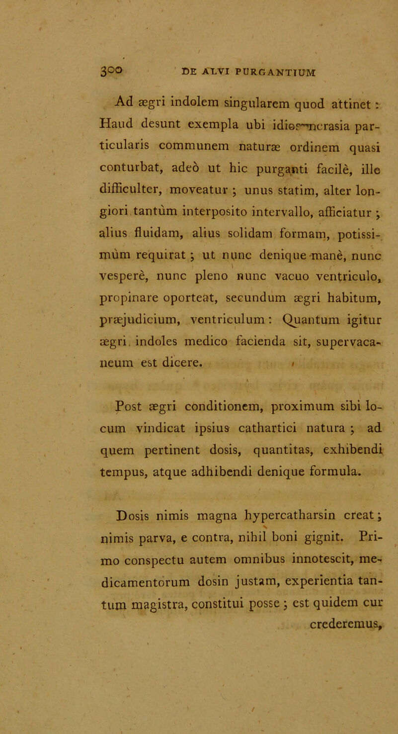 Ad aegri indolem singularem quod attinet : Haud desunt exempla ubi idiorricrasia par- ticularis communem naturae ordinem quasi conturbat, adeo ut hic purganti facile, ille difficulter, moveatur ; unus statim, alter lon- giori tantum interposito intervallo, afficiatur ; alius fluidam, alius solidam formam, potissi- mum requirat; ut nunc denique mane, nunc \ r vespere, nunc pleno nunc vacuo ventriculo, propinare oporteat, secundum aegri habitum, praejudicium, ventriculum: Quantum igitur aegri, indoles medico facienda sit, supervaca- neum est dicere. i i Post aegri conditionem, proximum sibi lo- cum vindicat ipsius cathartici natura ; ad quem pertinent dosis, quantitas, exhibendi tempus, atque adhibendi denique formula. Dosis nimis magna hypercatharsin creat; nimis parva, e contra, nihil boni gignit. Pri- mo conspectu autem omnibus innotescit, me- dicamentorum dosin justam, experientia tan- tum magistra, constitui posse ; est quidem cur crederemus.