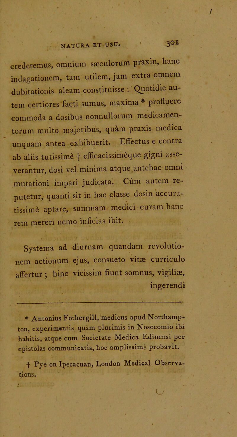 I crederemus, omnium saeculorum praxin, hanc indagationem, tam utilem, jam extra omnem dubitationis aleam constituisse : Quotidie au- tem certiores facti sumus, maxima * profluere commoda a dosibus nonnullorum medicamen- torum multo majoribus, quam praxis medica unquam antea exhibuerit. Effectus e contra ab aliis tutissime f efficacissimeque gigni asse- verantur, dosi vel minima atque antehac omni mutationi impari judicata. Cum autem re- putetur, quanti sit in hac classe dosin accuia- tissime aptare, summam medici curam hanc rem mereri nemo inficias ibit. Systema ad diurnam quandam revolutio- nem actionum ejus, consueto vitae curriculo affertur ; hinc vicissim fiunt somnus, vigiliae, ingerendi * Antonius Fothergill, medicus apud Northamp- ton, experimentis quam plurimis in Nosocomio ibi habitis, atque cum Societate Medica Edinensi per epistolas communicatis, hoc amplissime probavit. f Pye on Ipecacuan, London Medical Observa- tions.