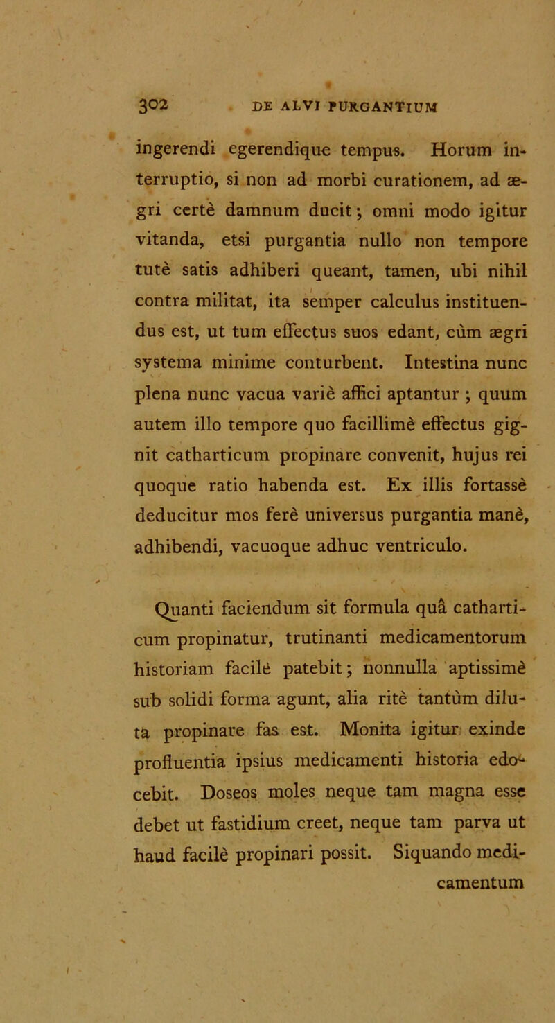 J 3°2 DE ALVI PURGANTIUM ingerendi egerendique tempus. Horum in- terruptio, si non ad morbi curationem, ad ae- gri certe damnum ducit; omni modo igitur vitanda, etsi purgantia nullo non tempore tute satis adhiberi queant, tamen, ubi nihil contra militat, ita semper calculus instituen- dus est, ut tum effectus suos edant, cum aegri systema minime conturbent. Intestina nunc plena nunc vacua varie affici aptantur ; quum autem illo tempore quo facillime effectus gig- nit catharticum propinare convenit, hujus rei quoque ratio habenda est. Ex illis fortasse deducitur mos fere universus purgantia mane, adhibendi, vacuoque adhuc ventriculo. \ Quanti faciendum sit formula qua catharti- cum propinatur, trutinanti medicamentorum historiam facile patebit; nonnulla aptissime sub solidi forma agunt, alia rite tantum dilu- ta propinare fas est. Monita igitur exinde profluentia ipsius medicamenti historia edo- cebit. Doseos moles neque tam magna esse debet ut fastidium creet, neque tam parva ut haud facile propinari possit. Siquando medi- camentum