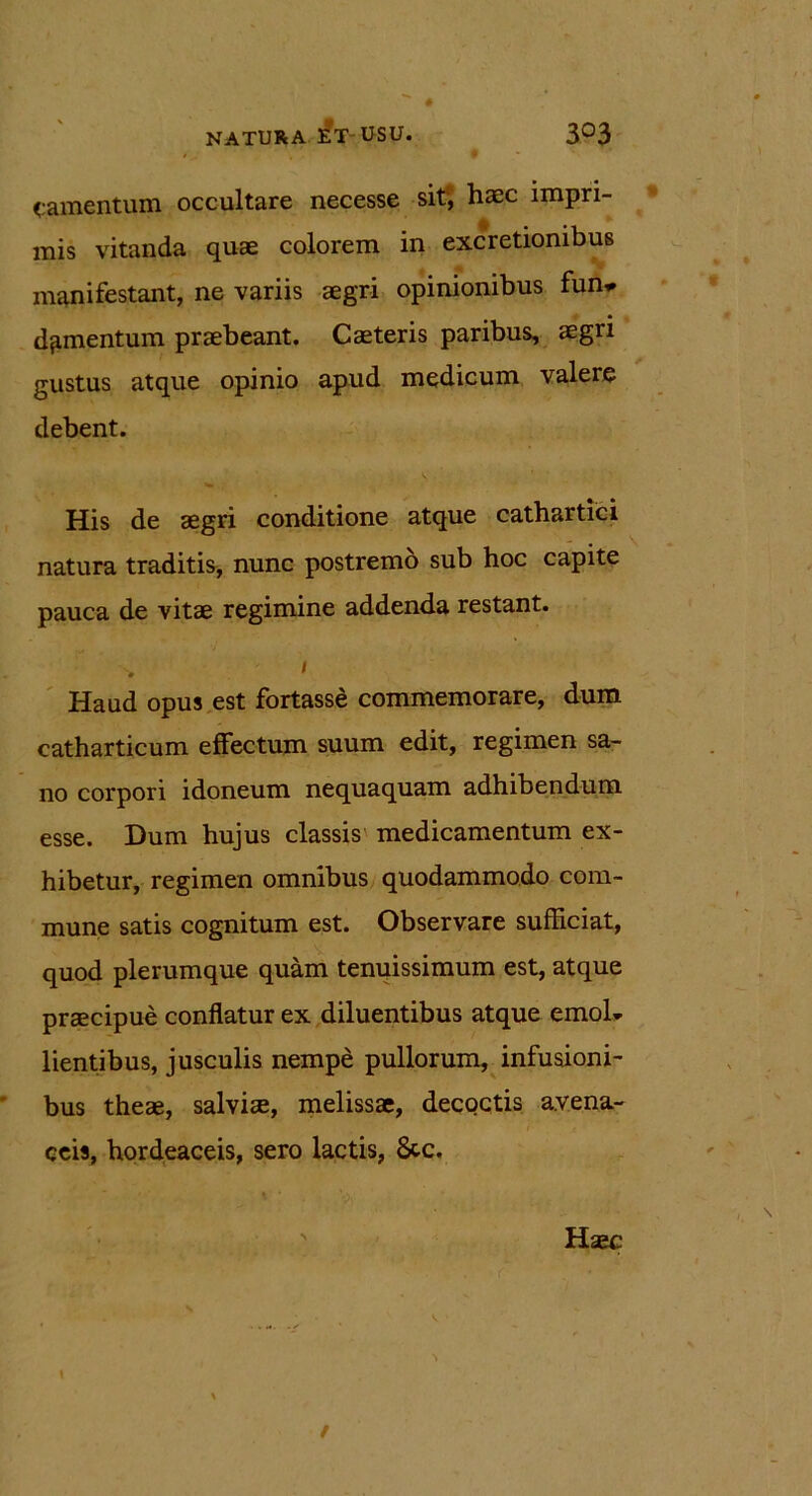 NATURA E?T-USU. 3°3 camentum occultare necesse sit, haec impri- mis vitanda quae colorem in excretionibus manifestant, ne variis aegri opinionibus fun* d^mentum praebeant. Caeteris paribus, aegri gustus atque opinio apud medicum valere debent. His de aegri conditione atque cathartici natura traditis, nunc postremo sub hoc capite pauca de vitae regimine addenda restant. Haud opus est fortasse commemorare, dum catharticum effectum suum edit, regimen sa- no corpori idoneum nequaquam adhibendum esse. Dum hujus classis medicamentum ex- hibetur, regimen omnibus quodammodo com- mune satis cognitum est. Observare sufficiat, quod plerumque quam tenuissimum est, atque praecipue conflatur ex diluentibus atque emol* lientibus, jusculis nempe pullorum, infusioni- bus theae, salviae, melissae, decoctis avena- ceis, hordeaceis, sero lactis, 8tc. Haec \ /