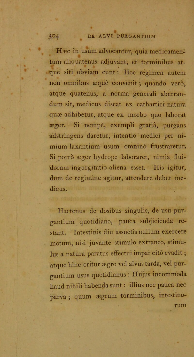 Haec in usum advocantur, quia medicamen- • • tum aliquatenus adjuvant, et torminibus at- que siti obviam eunt: Hoc regimen autem non omnibus aeque convenit; quando vero, atque quatenus, a norma generali aberran- dum sit, medicus discat ex cathartici natura quae adhibetur, atque ex morbo quo laborat aeger. Si nempe, exempli gratia, purgans adstringens daretur, intentio medici per ni- mium laxantium usum omnino frustraretur. Si porro aeger hydrope laboraret, nimia flui- dorum ingurgitatio aliena esset. His igitur, dum de regimine agitur, attendere debet me- dicus. Hactenus de dosibus singulis, de usu pur- gantium quotidiano, pauca subjicienda re- stant. Intestinis diu assuetis nullum exercere motum, nisi juvante stimulo extraneo, stimu- lus a natura paratus effectui impar cito evadit; atque hinc oritur aegro vel alvus tarda, vel pur- gantium usus quotidianus: Hujus incommoda haud nihili habenda sunt: illius nec pauca nec i parva ; quum aegrum torminibus, intestino- rum