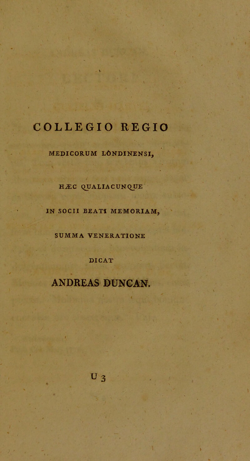 \ COLLEGIO REGIO MEDICORUM LONDINENSI, f HjEC QUALIACUNQUE IN SOCII BEATI MEMORIAM, SUMMA VENERATIONE DICAT ANDREAS DUNCAN. i U3