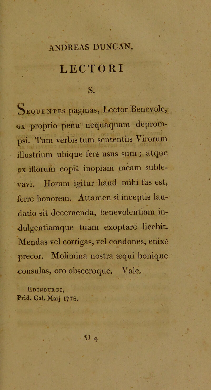 LECTORI s. Sequentes paginas, Lector Benevole, . i ex proprio penu nequaquam deprom- psi. Tum verbis tum sententiis Virorum • i i illustrium ubique fere usus sum ; atque ex illorum copia inopiam meam suble- vavi. Horum igitur haud mihi fas est, ferre honorem. Attamen si inceptis lau- datio sit decernenda, benevolentiam in- dulgentiamque tuam exoptare licebit. Alendas vel corrigas, vel condones, enixe precor. Molimina nostra sequi bonique eonsulas, oro obsecroque. Vale. Edinburgi, Prid. Cal. Maij 1778.