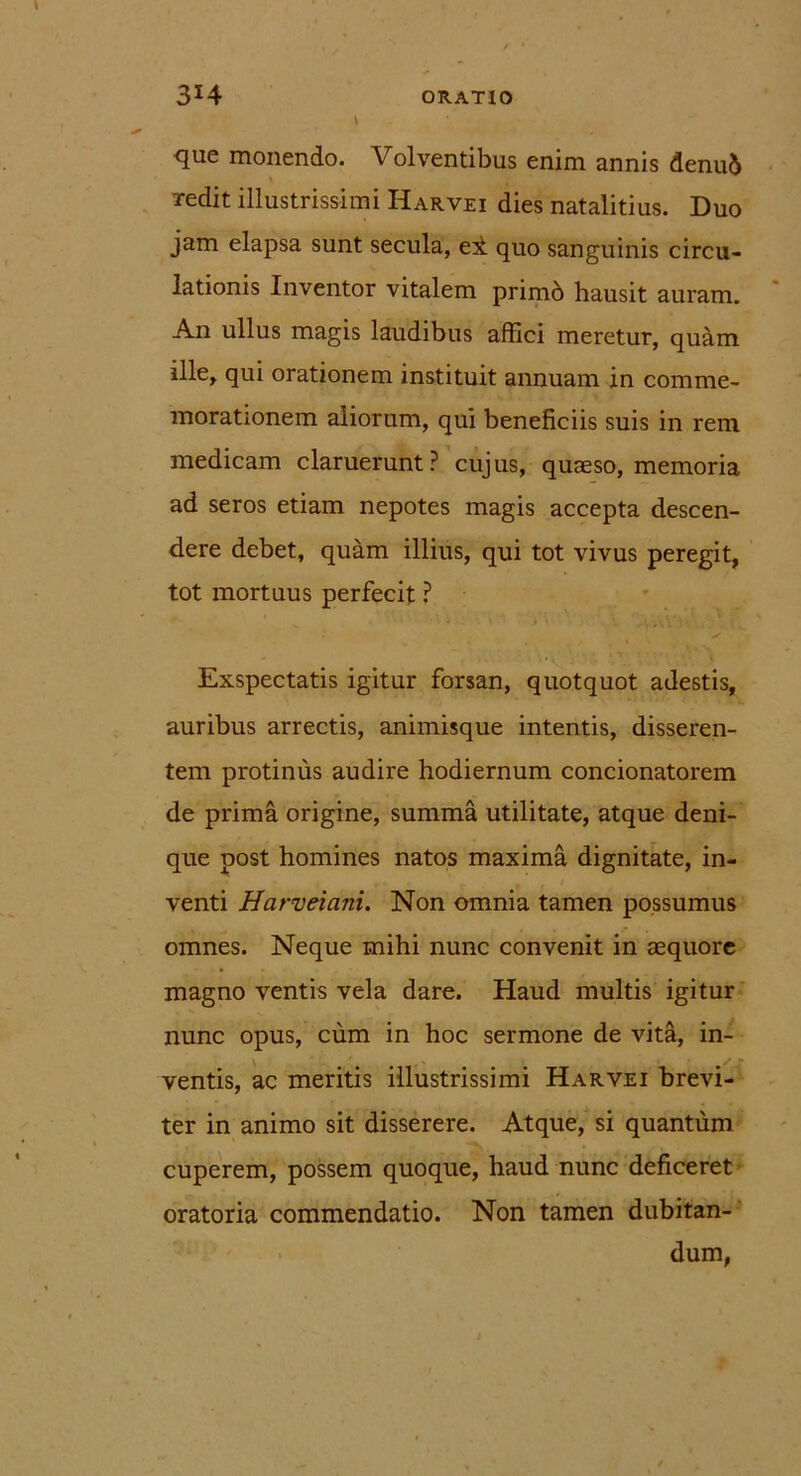 que monendo. Volventibus enim annis denud redit illustrissimi Harvei dies natalitius. Duo jam elapsa sunt secula, ei quo sanguinis circu- lationis Inventor vitalem primb hausit auram. An ullus magis laudibus affici meretur, quam ille, qui orationem instituit annuam in comme- morationem aliorum, qui beneficiis suis in rem medicam claruerunt? cujus, quaeso, memoria ad seros etiam nepotes magis accepta descen- dere debet, quam illius, qui tot vivus peregit, tot mortuus perfecit ? Exspectatis igitur forsan, quotquot adestis, auribus arrectis, animisque intentis, disseren- tem protinus audire hodiernum concionatorem de prima origine, summa utilitate, atque deni- que post homines natos maxima dignitate, in- venti Harveiani. Non omnia tamen possumus omnes. Neque mihi nunc convenit in aequore magno ventis vela dare. Haud multis igitur nunc opus, cum in hoc sermone de vita, in- ventis, ac meritis illustrissimi Harvei brevi- ter in animo sit disserere. Atque, si quantum cuperem, possem quoque, haud nunc deficeret oratoria commendatio. Non tamen dubitan- dum,