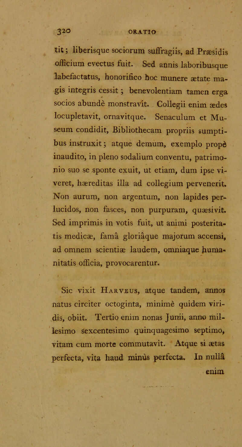 tit; liberisque sociorum suffragiis, ad Pnesidis officium evectus fuit. Sed annis laboribusque labefactatus, honorifico hoc munere aetate ma- gis integris cessit; benevolentiam tamen erga socios abunde monstravit. Collegii enim aedes locupletavit, ornavitque. Senaculum et Mu- seum condidit, Bibliothecam propriis sumpti- bus instruxit; atque demum, exemplo propd inaudito, in pleno sodalium conventu, patrimo- nio suo se sponte exuit, ut etiam, dum ipse vi- veret, haereditas illa ad collegium pervenerit. Non aurum, non argentum, non lapides per- lucidos, non fasces, non purpuram, quaesivit. Sed imprimis in votis fuit, ut animi posterita- tis medicae, fama gloriaque majorum accensi, ad omnem scientiae laudem, omniaque huma- nitatis officia, provocarentur. i Sic vixit Harveus, atque tandem, annos natus circiter octoginta, minime quidem viri- dis, obiit. Tertio enim nonas Junii, anno mil- lesimo Sexcentesimo quinquagesimo septimo, vitam cum morte commutavit. Atque si aetas i perfecta, vita haud minus perfecta. In nulffi enim /