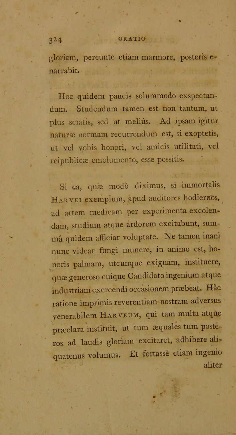 l gloriam, pereunte etiam marmore, posteris e- narrabit. Hoc quidem paucis solummodo exspectan- dum. Studendum tamen est non tantum, ut plus sciatis, sed ut melius. Ad ipsam igitur naturae normam recurrendum est, si exoptetis, ut vel vobis honori, vel amicis utilitati, vel reipublicae emolumento, esse possitis. Si ea, quae modo diximus, si immortalis Harvei exemplum, apud auditores hodiernos, ad artem medicam per experimenta excolen- dam, studium atque ardorem excitabunt, sum- ma quidem afficiar voluptate. Ne tamen inani nunc videar fungi munere, in animo est, ho- noris palmam, utcunque exiguam, instituere, quae generoso cuique Candidato ingenium atque industriam exercendi occasionem praebeat. Hac ratione imprimis reverentiam nostram adversus venerabilem Harve um, qui tam multa atque praeclara instituit, ut tum aequales tum poste- ros ad laudis gloriam excitaret, adhibere ali- quatenus volumus. Et fortasse etiam ingenio aliter