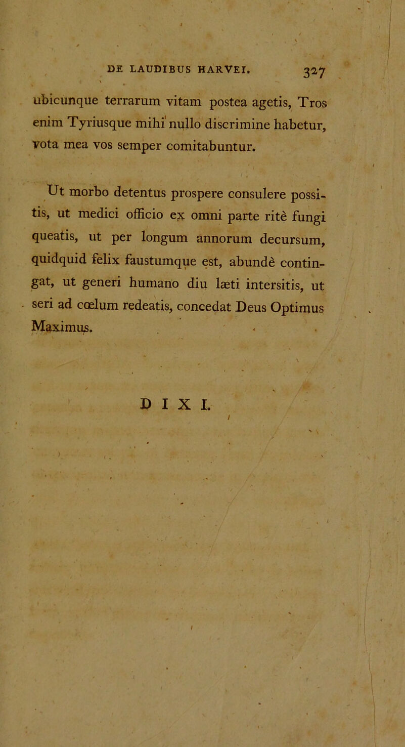 3^7 ubicunque terrarum vitam postea agetis, Tros enim Tyriusque mihi'nullo discrimine habetur, vota mea vos semper comitabuntur. Ut morbo detentus prospere consulere possi- tis, ut medici officio e;x omni parte rite fungi queatis, ut per longum annorum decursum, quidquid felix faustumque est, abunde contin- gat, ut generi humano diu laeti intersitis, ut seri ad coelum redeatis, concedat Deus Optimus Maximus. DIXI.