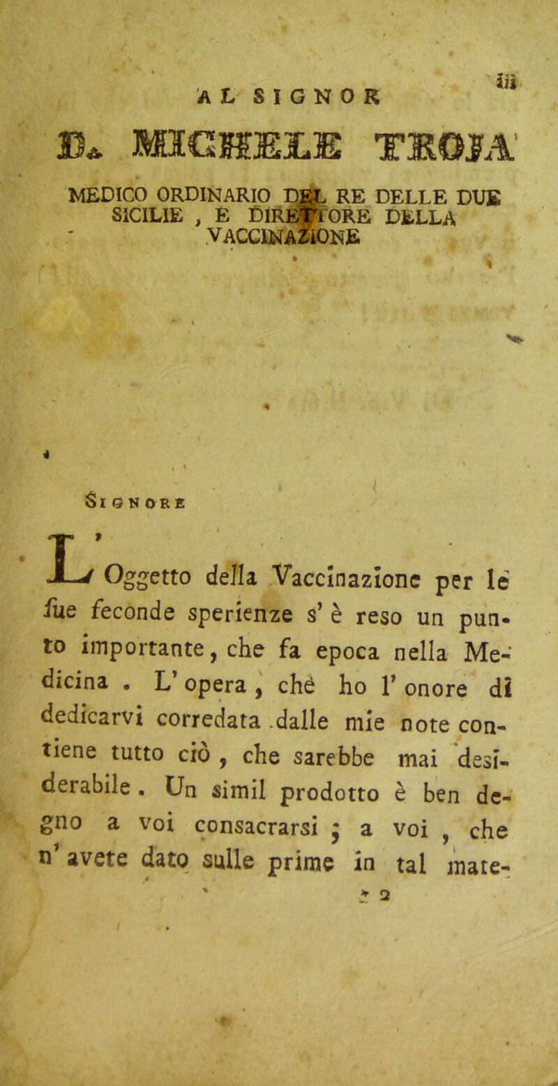 al signor iìì MICHELE TSOJTA' MEDICO ORDINARIO DEL RE DELLE DUE SICILIE , E DIRETTORE DELLA vaccinazione Oggetto dell a Vaccinazione per le iue feconde speranze s’ è reso un pun- to importante, che fa epoca nella Me- dicina . L’ opera , che ho 1’ onore dì dedicarvi corredata .dalle mie note con- tiene tutto ciò , che sarebbe mai desi- derabile . Un simil prodotto è ben de- gno a voi consacrarsi j a voi , che n’ avete dato sulle prime in tal mate-