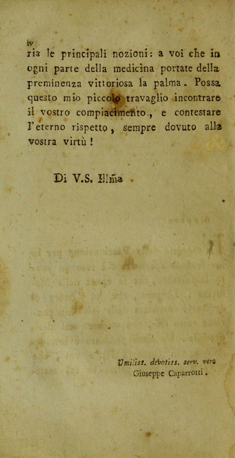 ria le principali nozioni: a voi che in ogni parte della medicina portate della preminenza vittoriosa la palma. Possa questo mio piccoip travaglio incontrare il vostro compiacimento., e contestare l’eterno rispetto, sempre dovuto alla vostra virtù ! i Di V.S. Il Ima . * , ■; Umilisi, denotisi. sen>. vera Giuseppe Caparrotti.