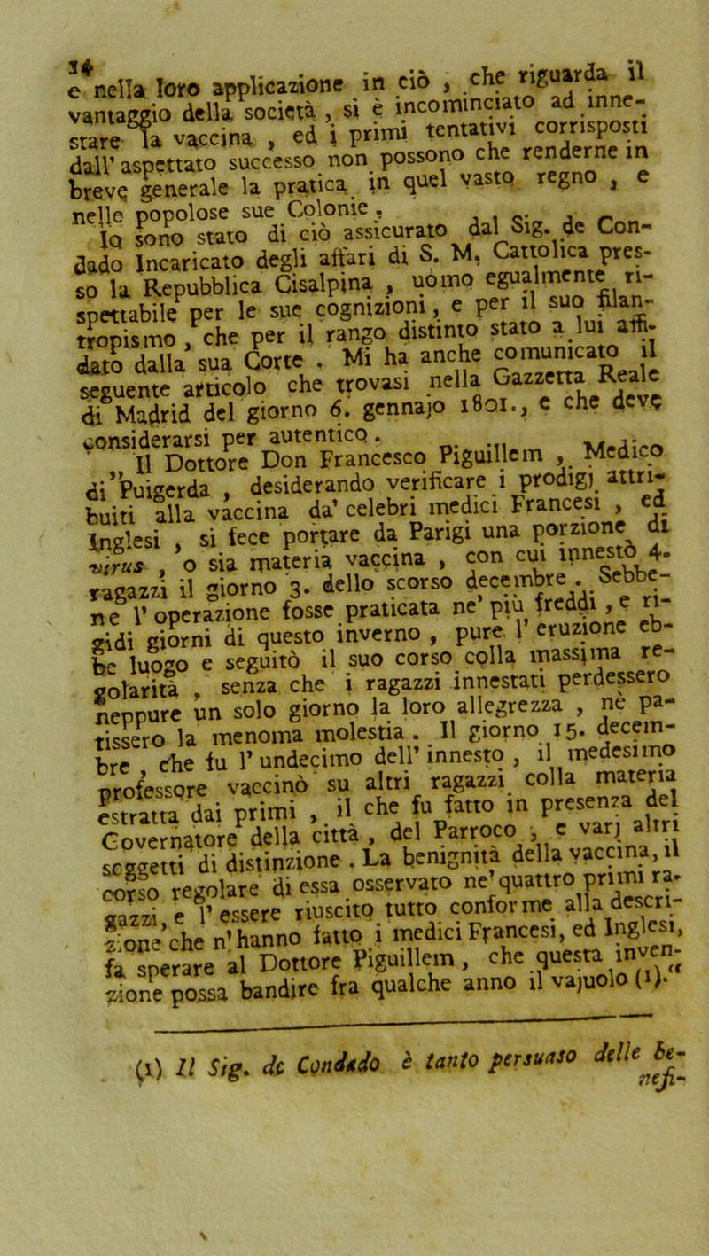 vantaggio della società , si è incominciato ad inne- stare la vaccina , ed i primi tentativi corrisposti dall’ aspettato successo non possono che renderne in breve; generale la pratica in quel vasto regno , nelle popolose sue Colonie , Iq sono stato di ciò assicurato ^ dal Sl8* de Con dado Incaricato degli affari di S. M, Cattolica pres- so la Repubblica Cisalpina , uomo e^almentc n- spettabile per le sue cognizioni, e per il suo pian tropismo , che per il rango distinto stato a.lui affi- dato dalla sua Corte . Mi ha anche comumea» 1 seguente articolo che trovasi nella gazzetta Reale di Madrid del giorno 6. gennaio 1801., c che dev? considerarsi per autentico. _ 11 Dottore Don Francesco Piguillem , Medico di’ÌPuigerda , desiderando verificare i prodig)_ attri- buiti alla vaccina da’ celebri medici Francesi ed Inglesi si fece portare da Parigi una porzione di vtrus , o sia materia vaccina , con cui innesto 4- dello scorso decembre . Sebbe- ragazzi il giorno 3. ocu» jj: p ri- ti e l’operazione fosse praticata ne piu freddi, e « idi giorni di questo inverno , pure 1' eruz one eb- be luogo e seguitò il suo corso colla massima re- solarità , senza che i ragazzi innestati perdessero neppure un solo giorno la loro allegrezza , ne pa- rsero la menoma molestia. 11 giorno 15. decem- bre Che fu l’undecime dell’ innesto , il medesimo professore vaccinò su altri ragazzi colla materia bratta dai primi ,. il che fu fatto in presenza de Governatore della citta, del Parroco e varj altri soggetti di distinzione . La benignità della vaccina, il corso regolare di essa osservato ne quattro primi ra- gazzi e l’essere riuscito tutto conforme alla descn- f one’che n’hanno fatto i medici Francesi, ed Inglesi, fa sperare al Dottore Piguillem, che questa inven- zione possa bandire fra qualche anno il vajuolo (0* (i) Il Sig. de Condado è tanto persuaso