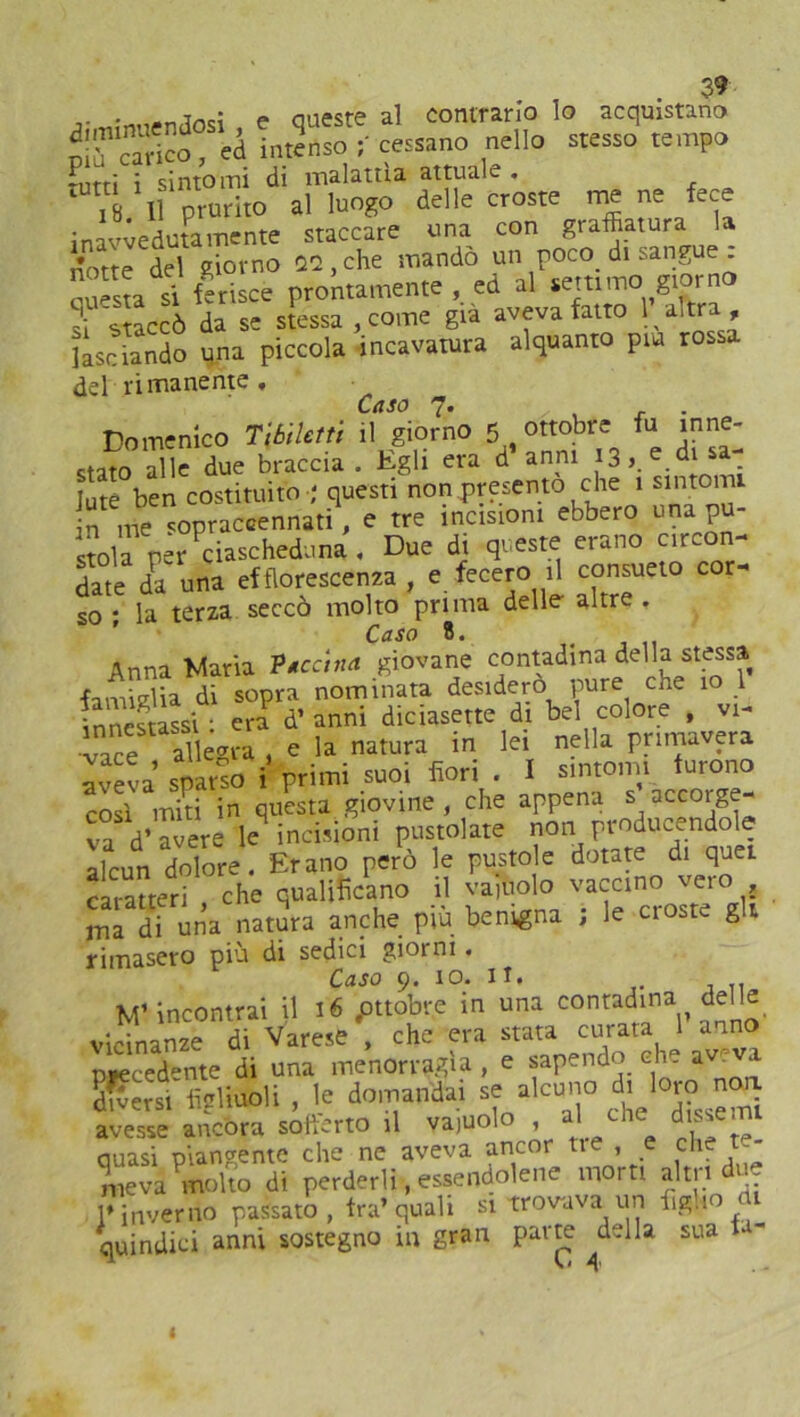 incì p Quest? 3-1 Contrario lo acquistano SrSSTtà InSo; cessano nello stesso tempo -nrri i sintomi di malattia attuale , ' , Il prurito al luogo delle croste re ne fece inavvedutamente staccare una con graffiatura la Stè del giorno Ut, che mandò un poco di sangue : Sa si ferisce prontamente , ed al settimo giorno J staccò da se stessa , come già aveva fatto 1 altra, lasciando una piccola incavatura alquanto piu rossa del rimanente. Caso 7. , . . Domenico Tlbilefti il giorno 5 ottobre fu inne- stato alle due braccia . Egli era d anni 13, e di sa- lute ben costituito ; questi non presento che 1 sintomi n me sopraccennati, e tre incisioni ebbero una pu- stola per ciascheduna , Due di queste erano eson- date da una efflorescenza, e fecero il consueto cor- so ; la terza seccò molto prima delle altre. Caso 8. Anna Maria Vaccina giovane contadina della stessa famiglia di sopra nominata desidero pure che 10 1 Innestassi • era d’ anni diciasette di bel colore , vi- vace allegra , e la natura in lei nella primavera aveva sparso i primi suoi fiori . I sintomi furono così miti in questa giovine, che appena s accorge- va d’a^e le incisioni pustolate non producendole alcun dolore. Erano però le pusto e dotate di quei caratteri che qualificano il vainolo vaccino vero ma di una natura anche più benigna ; le ciosu. gì rimasero più di sedici giorni. Caso 9. 10. 11. M’incontrai il 16 .ottobre in una conradina,, d^11^ vicinanze di Varese , che era stata curata 1 anno precedente di una menorragìa , e sapendo che av vi diversi figliuoli , le domandai se alcuno di toro> noa avesse ancora sofferto il vajuolo , a the d Quasi piangente che ne aveva ancor tie , e che t- meva molto di perderli-, essendotene morti altri u- l* inverno passato , fra’ quali si trovava un figlio di quindici anni sostegno in gran parte ^della sua fa-