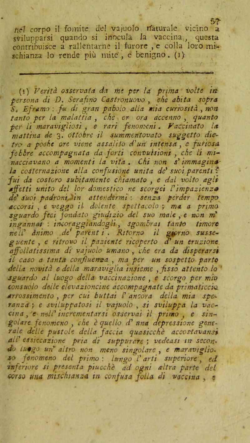 tifi corpo il fomite ue! vajuolo rfaturale vicino a svilupparsi quando si inocula la vaccina t questa contribuisce a rallentarne il furore , e colla loro mi- schianza lo rende più mite', e benigno, (t) • i‘t • < ■ t ■ m*m — —t ■ ~ (i) Ferità osservata da me per la prima volte in persona di D. Serafino Castronuovo , che abita sopra S, Eframo : fu dt gran paboio alia mia curiosità , non tanto per la malattia , che or ora accenno , quanto per li maravigliasi , e rari fenomeni. Vaccinato la mattina de 3. ottobre il summentovato suggetto die- tro a poche ore viene assalito d'un intensa, e futiosa febbre accompagnata da forti convulsioni , che li mi- nacciavano a momenti la vita. Chi non s'immagina- la costernazione alla confusione unita de' suoi parenti ? fui da costoro subitamente chiamato , e dal volto agli- affetti unito del lor domestico ne scorgei l'impazienza de' suoi padroni, ' in attendermi : senza perder tempo accorsi , e veggo il dolente spettacolo ma a prima sguardo feci jondato giudizio del suo male , e non m' ingannai : incoraggiandogli, sgombrai tanto timore nell' inimo .de' parent t . Ritorno il g^rno susse- guente , e ritrovo il paziente ricoperto a' un eruzione affollatissima di vajuolo umano , che era da disperarsi il caso a tanta confluenza , ma per un sospetto parto della novità e della maraviglia insieme , fisso attento lo sguardo al luogo della vaccinazione , e scorgo per mio consuolo delle elevazioncine accompagnate da primaticcia arrossimento , per cui buttai l' ancora della mia spe- ranza ; e sviluppatosi il vajuolo , si sviluppa la vac- cina , e neh' incrementarsi osservai il primo , e sin- golare fenomeno , che è quello d' una depressione gene- rale delle pustole della faccia quasicchè accos-tavansi ali' essiccazione pria dt suppurare ; vedeasi in secon- do lufgo uii altro non meno singolare , e maraviglio, so fenomeno del primo: lungo l'arti superiore, ed inferiore si presenta ptucchè ad ogni altra parte del