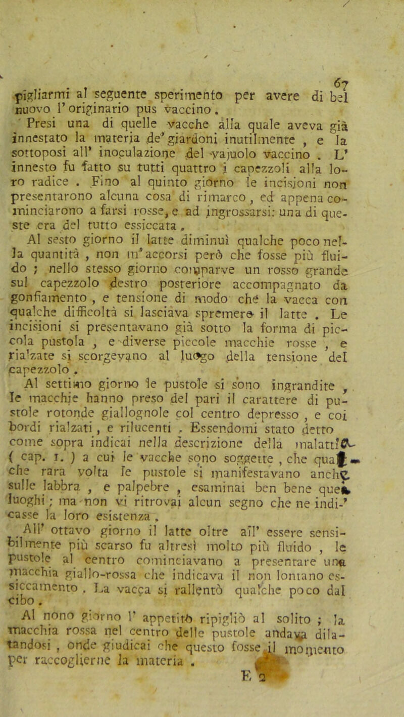 pigliarmi al seguente sperimento per avere di bel nuovo l’originario pus vaccino . ' Presi una di quelle vacche alla quale aveva già innestato la materia de’giardoni inutilmente , e la sottoposi all’ inoculazione .del -yajuolo vaccino . L’ innesto fu fatto su tutti quattro i capezzoli alla lo- ro radice . Fino al quinto giorno le incisioni non presentarono alcuna cosa di rimarco, ed appena co- minciarono a farsi rosse, e ad ingrossarsi: una di que- ste era del tutto essiccata . Al sesto giorno il latte diminuì qualche poco nel- la quantità , non m’accorsi però che fosse più flui- do ; nello stesso giorno comparve un rosso grande sul capezzolo destro posteriore accompagnato da gonfiamento , e tensione di modo che la vacca con qualche difficoltà si lasciava spremer» il latte . Le incisioni si presentavano già sotto la forma di pic- cola pustola , e diverse piccole macchie rosse , e riamate si scorgevano al luogo della tensione del capezzolo . Al settimo giorno le pustole si sono ingrandite , le macchie hanno preso del pari il carattere di pu- stole rotonde giallognole col centro depresso , e coi bordi rialzati, e rilucenti , Essendomi'stato detto come sopra indicai nella descrizione della malatt’CL- ( cap. i. ) a cui le vacche sono soggette , che qual- che rara volta le pustole si manifestavano anche sulle labbra , e palpebre , esaminai ben bene queit luoghi; ma non vi ritrovai alcun segno che ne indi-’ casse la loro esistenza . AH’ ottavo giorno il latte oltre all’ essere sensi- bilmente piu scarso fu altresì molto più fluido , le pustole al centro cominciavano a presentare una. macchia giallo-rossa che indicava il non lontano es- siccamento . La vacpa si rallentò qualche poco dal cibo. ‘ Al nono giorno 1’ appetirò ripigliò al solito ; la macchia rossa nel centro delle pustole anda\^i dila- tandosi , onde giudicai che questo fosse .il momento per raccoglierne la materia . E 2 '