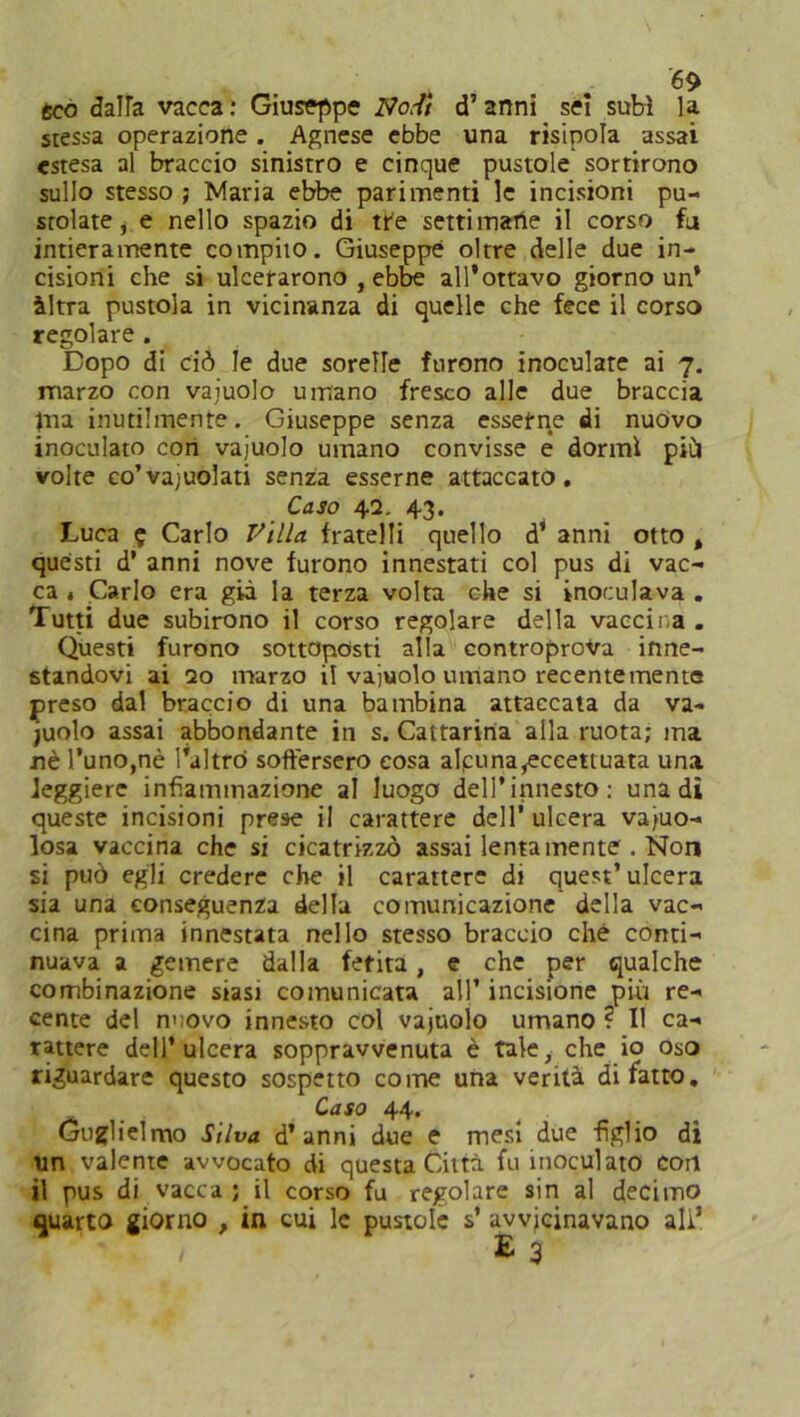 eco dalla vacca: Giuseppe No,-// d’anni sci subì la stessa operazione. Agnese ebbe una risipola assai estesa al braccio sinistro e cinque pustole sortirono sullo stesso ; Maria ebbe parimenti le incisioni pu- stolate, e nello spazio di tre settimane il corso fu intieramente compito. Giuseppe oltre delle due in- cisioni che si ulcerarono , ebbe all'ottavo giorno un’ àltra pustola in vicinanza di quelle che fece il corso regolare . Dopo di ciò le due sorelle furono inoculate ai 7. marzo con vajuolo umano fresco alle due braccia |na inutilmente. Giuseppe senza esserne di nuovo inoculato con vajuolo umano convisse e dormì più volte co’vajuolati senza esserne attaccato. Caso 42. 43. Luca ? Carlo Villa fratelli quello d’ anni otto % questi d’ anni nove furono innestati col pus di vac- ca , Carlo era già la terza volta che si inoculava . Tutti due subirono il corso regolare della vaccir,a . Questi furono sottoposti alla controprova inne- standovi ai 20 marzo il vajuolo umano recentemente preso dal braccio di una bambina attaccata da va- juolo assai abbondante in s. Cattarina alla ruota; ma nè l’uno,nè l'altro soffersero cosa alpuna,eceettuata una leggiere infiammazione al luogo dell’innesto: una di queste incisioni prese il carattere dell’ ulcera vaio- losa vaccina che si cicatrizzò assai lentamente . Non si può egli credere che il carattere di quest’ulcera sia una conseguenza della comunicazione della vac- cina prima innestata nello stesso braccio che conti- nuava a gemere dalla fetita, e che per qualche combinazione siasi comunicata all’ incisione più re- cente del n> ovo innesto col vajuolo umano ? I! ca- rattere dell’ulcera sopprawenuta è tale, che io oso riguardare questo sospetto come una verità di fatto. CdSO 44* Guglielmo Silva d’anni due e mesi due figlio di un valente avvocato di questa Città fu inoculato con il pus di vacca; il corso fu regolare sin al decimo quarto giorno , in cui le pustole s’ avvicinavano all1 / £ 3