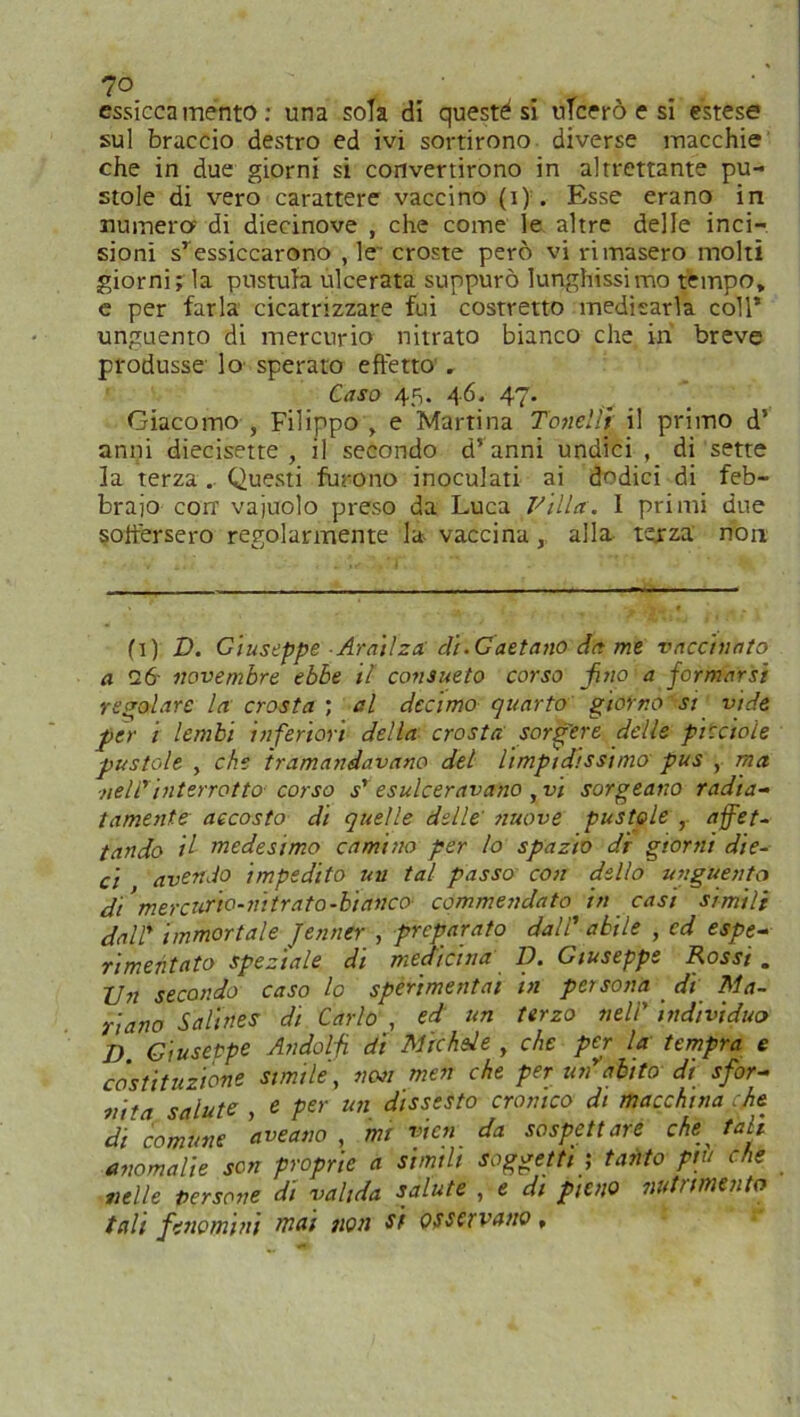 7° ' essiccamento: una sola di questi si ulcerò e si estese sul braccio destro ed ivi sortirono diverse macchie che in due giorni si convertirono in altrettante pu- stole di vero carattere vaccino (i) . Esse erano in numera di diecinove , che come le altre delle inci- sioni sressiccarono , le croste però vi rimasero molti giorni; la postula ulcerata suppurò lunghissimo tempo* e per farla cicatrizzare fui costretto medicarla coll’ unguento di mercurio nitrato bianco che in breve produsse lo sperato effetto , Caso 45. 46. 47. Giacomo , Filippo , e Martina Tonelìt il primo d’ anni diecisette , il secondo d’ anni undici , di sette la terza . Questi furono inoculati ai dodici di feb- braio con’ vajuolo preso da Luca Villa. I primi due soffersero regolarmente la vaccina , alla terza non fi) D. Giuseppe ■ Arai/za di.Gaetano da me vaccinato a 26- novembre ebbe il consueto corso fino a formarsi revolare la crosta ; al decimo quarto giorno-si vide per i lembi inferiori della crosta sorgere delle piccioie pustole , che tramandavano del limpidissimo pus , ma ■nell' interrotto corso esulceravano , vi sorgeano radia- tamele accosto di quelle delle' nuove pustole , affet- tando il medesimo camino per lo spazio di giorni die- ci avendo impedito un tal passo con dello unguento di’mercurio-nitrato-hi anco commendato in casi simili dalT immortale Jenner , preparato dall’ abile , ed espe- rimeritato speziale di medicina D. Giuseppe Rossi . Un secondo caso lo sperimentai in persona di Ma- riano Salines di Carlo , ed un terzo nell’ individuo D Giuseppe Andolfi dì Michele , che per la tempra e costituzione simile, non men che per un abito di sfor- nila salute , e per un dissesto cronico di macchina che di comune ave ano , mi vieti da sospettare che tali anomalie son proprie a simili soggetti ; tanto piu che nelle persone di valida salute , e di pieno nutrimento tali fenomini mai non si osservano,