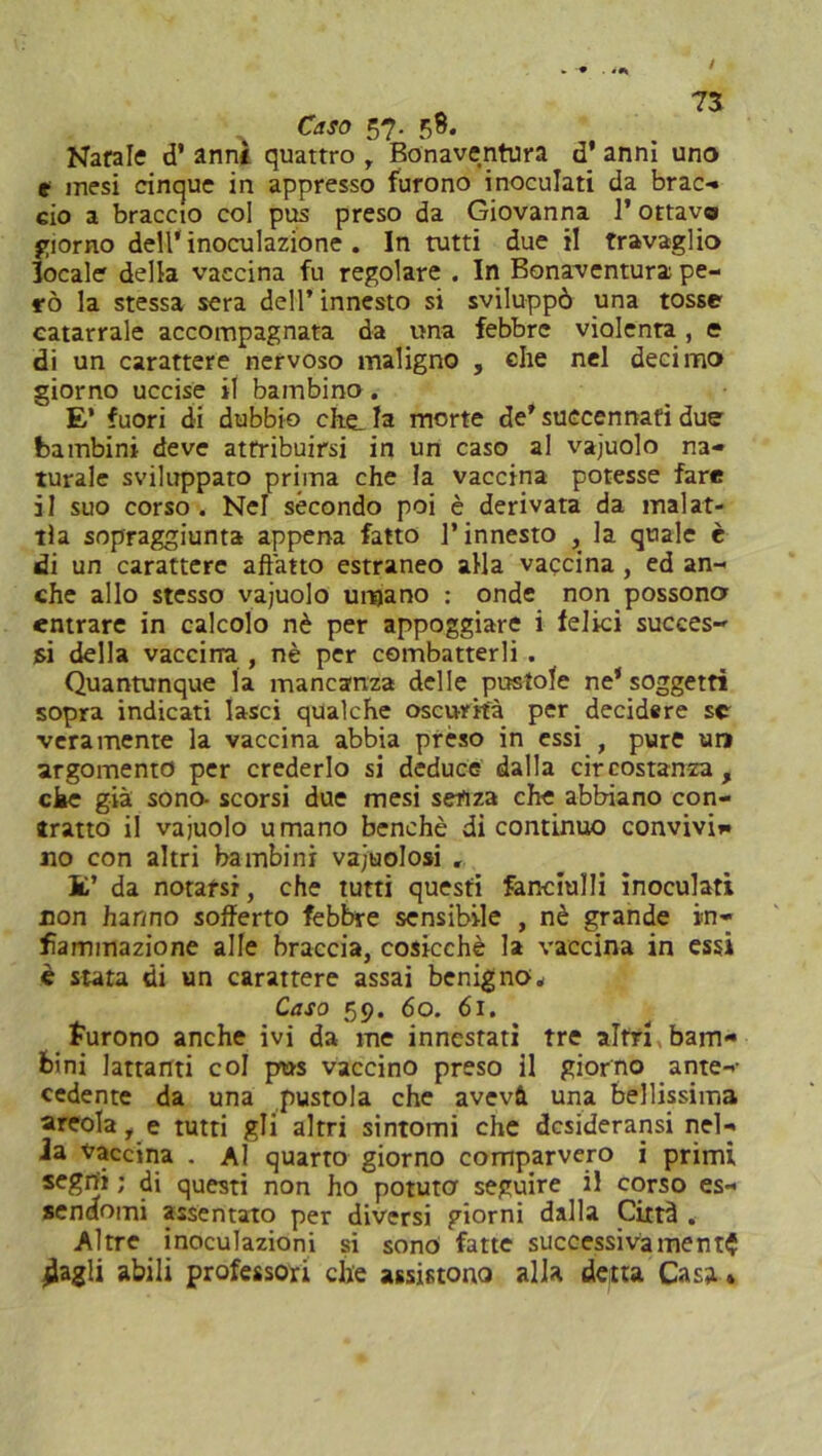 Caso 57. 58. Natale d’ anni quattro r Bonaventura d’ anni uno e mesi cinque in appresso furono inoculati da brac- ciò a braccio col pus preso da Giovanna 1* ottavo giorno dell* inoculazione . In tutti due il travaglio focale della vaccina fu regolare . In Bonaventura pe- rò la stessa sera dell’ innesto si sviluppò una tosse catarrale accompagnata da una febbre violenta, e di un carattere nervoso maligno , che nel decimo giorno uccise il bambino. E’ fuori di dubbio che_ la morte de’ suecennafi due bambini deve attribuirsi in un caso al vajuolo na- turale sviluppato prima che la vaccina potesse fare il suo corso. Nel secondo poi è derivata da inalat- ila sopraggiunta appena fatto l’innesto , la quale è di un carattere affatto estraneo alla vaccina , ed an- che allo stesso vajuolo umano : onde non possono entrare in calcolo nè per appoggiare i felici succes- si della vaccina , nè per combatterli . Quantunque la mancanza delle pustole ne‘ soggetti sopra indicati lasci qualche oscurità per decidere se veramente la vaccina abbia prèso in essi , pure un argomento per crederlo si deduce dalla circostanza, che già sono- scorsi due mesi senza che abbiano con- tratto il vajuolo umano benché di continuo convivi», no con altri bambini vajuolosi . Il’ da notarsi, che tutti questi fanciulli inoculati non har/no sofferto febbre sensibile , nè grande in- fiammazione alle braccia, cosicché la vaccina in essi è stata di un carattere assai benigno* Caso 59. 60. 61. furono anche ivi da me innestati tre altri bam- bini latranti col pus vaccino preso il giorno ante- cedente da una pustola che avevà una bellissima areola i e tutti gli altri sintomi che desiderarsi nel- la vaccina . Al quarto giorno comparvero i primi segni ; di questi non ho potuto seguire il corso es- sendomi assentato per diversi giorni dalla Città . Altre inoculazioni si sono fatte successivamente jìagli abili professori che assistono alla detta Casa »