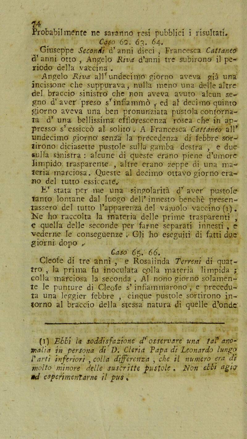 1’ 4 Probabilmente ne saranno resi pubblici i risultati. Cq$o 6q. 63. 64. Giuseppe Secondi d’anni dieci , Francesca Cattaneo cT anni otto , Angelo Riva d’anni tre subirono il pe- riodo della vaccina . Angelo Riva all’ undeciitio giorno aveva già una incisione che suppurava, nulla meno una delle altre del braccio sinistro che non aveva avuto alcun se- gno d’ aver preso s’infiammò f ed al decimo quinto giorno aveva una ben pronunziata pustola contorna- ta d’ una bellissima efflorescenza rosea che in ap- presso s’ essiccò al solito . A Francesca Cattaneo all’ undecimo giorno' senza la precedenza di febbre sor- tirono diciasette pustole sulla gamba destra , e due sulla sinistra : alcune di queste erano piene d’umore limpido trasparente , altre erano zeppe di una ma- teria marciosa. Queste al decimo ottavo giorno era- no del tutto essiccate,. E’ stata per me una singolarità dT aver pustole tanto lontane dal luogo dell’innesto benché presen- tassero del tutto l’apparenza del vagolo vaccino (1). Eie ho raccolta la materia delle prime trasparenti , e quella delle seconde per farne separati innesti , e vederne le conseguenze .• Gli ho eseguiti di fatti due giorni dopo ✓ Caso 65. 66. Cleofe di tre anni , e Rosaiinda Terreni di quat- tro , la prima fu inoculata colla materia limpida ; colla marciosa la seconda . Al nono giorno solamen- te le punture di Cleofe s’infiammarono, e precedu- ta una leggier febbre , cinque pustole sortirono in- torno al braccio della stessa natura di quelle d’onde (1) Ebbi la soddisfazione d' osservare una tal'ano- malia in persona di D. Cleria Rapa di Leonardo lungo l'arti inferiori , colla differenza , che il numero era di molto minore delle suscritte pustole . Non ebbi agi<j ad espcrimenlarne il pus «