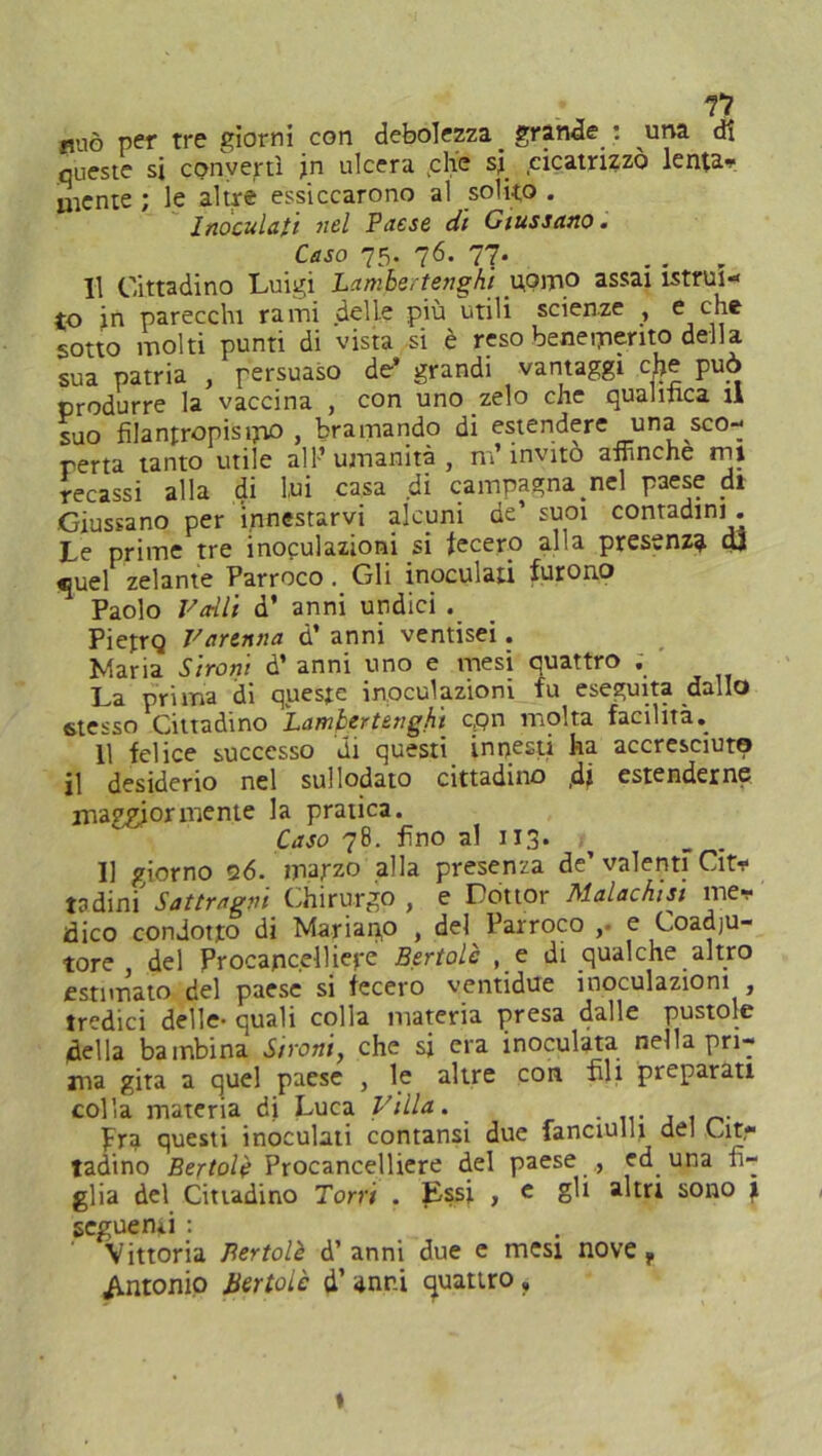 mio per tre giorni con debolezza _ grande : una di queste si convertì jn ulcera <che si cicatrizzò lenta* mente ; le altre essiccarono al solito . Inoculati nel Paese di Giussano . Caso 75. 76. 77. Il Cittadino Luigi Lambertenghi uomo assai istrui- to in parecchi rami delle più utili scienze , e che sotto molti punti di vista si è reso benemerito della sua patria , persuaso de* grandi vantaggi che può produrre la vaccina , con uno zelo che quantica il suo fìlantropisipo , bramando di estendere una sco- perta tanto utile all’umanità, m’invito affinché mj recassi alla di lui casa di campagna nel paese di Giussano per innestarvi alcuni de’ suoi contadini . Le prime tre inoculazioni si fecero alla presenza dt «juel zelante Parroco . Gli inoculati furono Paolo Fa-Ili d’ anni undici . PietrQ Farenna d’ anni ventisei. Maria Strani d’ anni uno e mesi quattro . La prima di queste inoculazioni fu eseguita dallo stesso Cittadino Lambert eri g hi c,pn molta facilità. 11 felice successo di questi innesti ha accresciuto il desiderio nel sul lodato cittadino ,di estenderne maggiormente la pratica. Caso 78. fino al 113. I] giorno «26. marzo alla presenza de’ valenti Cit* tadini' Sottraevi Chirurgo, e Dottor Malachiti me* dico condotto di Marianp , del Parroco ,. e Coadju- tore del Procancelliere Bertolè , e di qualche altro estimato del paese si fecero ventidue inoculazioni , tredici delle- quali colla materia presa dalle pustole della bambina S/ront, che si era inoculata nella pri- ma gita a quel paese , le altre con fili preparati colla materia di Luca Fida. ....... pra questi inoculati contansi due fanciulli del Cit- tadino Bertolè Procancelliere del paese , ed una fi- glia del Cittadino Torri . Essi , e gli altri sono 1 seguenti : Vittoria Bertolè d’anni due e mesi nove, Antonio Bettole d’ anni quattro » 1