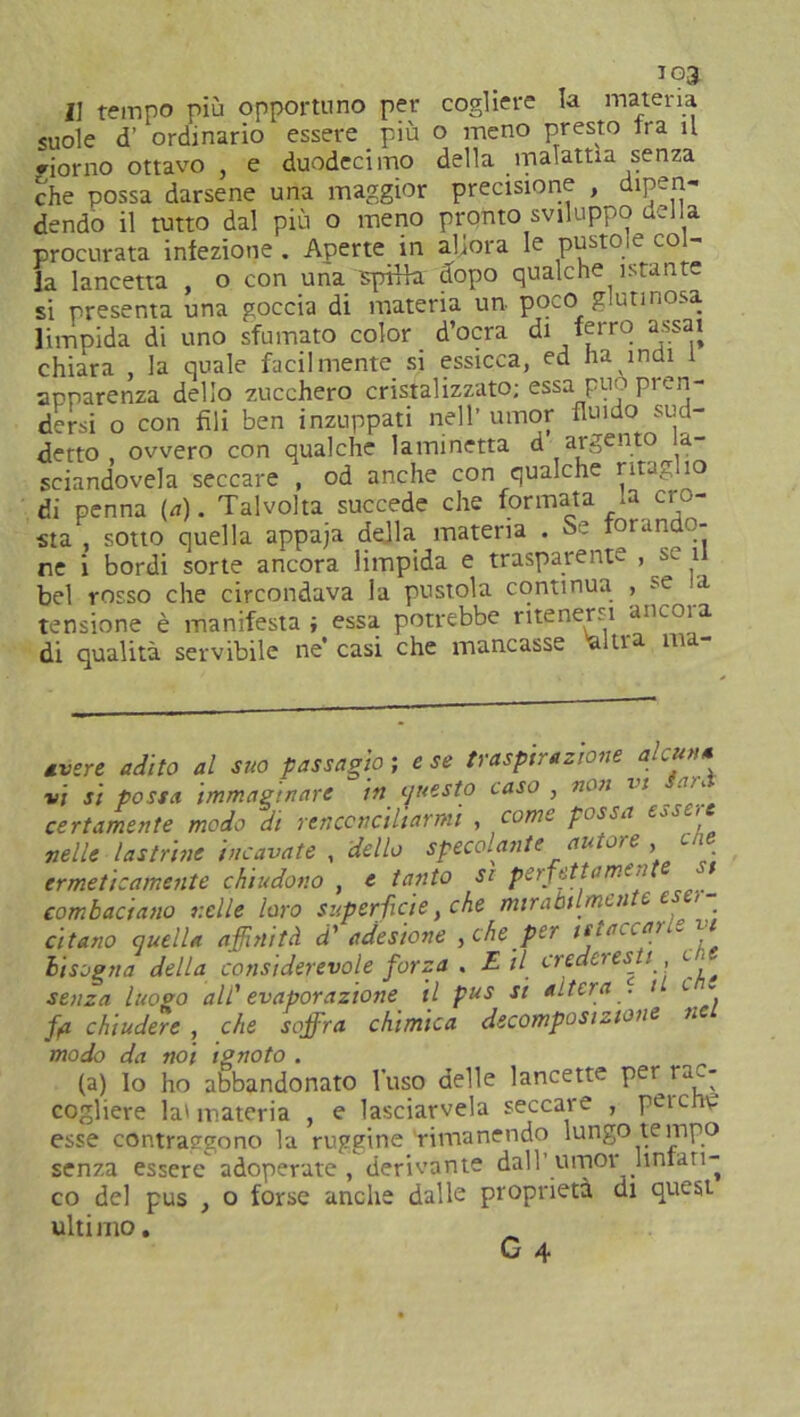 Il tempo più opportuno per cogliere la materia suole d’ ordinario essere più o meno presto tra il riorno ottavo } e duodecimo della malattia senza che possa darsene una maggior precisione , dipen- dendo il tutto dal più o meno pronto sviluppo nella procurata iniezione. Aperte in allora le pustole col- la lancetta , o con una spina dopo qualche istante si presenta una goccia di materia un poco g utinosa limpida di uno sfumato color d’ocra di ferro assai chiara la quale facilmente si essicca, ed ha indi apparenza dello zucchero cristalizzato; essa può pren- dersi o con fili ben inzuppati nell’ umor fluido sud- detto , ovvero con qualche laminetta d argento a- sciandovela seccare , od anche con qualche ritaglio di penna («). Talvolta succede che formata la cro- sta , sotto quella appaja della materia . Se forando- ne i bordi sorte ancora limpida e trasparente , s. il bel rosso che circondava la pustola continua , *e ia tensione è manifesta; essa potrebbe ritenersi aricoia di qualità servibile ne’ casi che mancasse alti a ma avere adito al suo passagìo ; e se traspirazione alcuna vi si possa immaginare in questo caso , non vt a:., certamente modo di renconciliarmi , come possa essere nelle lastrine incavate , dello spellante autore , cne ermeticamente chiudono , e tanto si perfetta me a t combaciano nelle loro superficie, che mirabilmente eser- citano quella affinità d' adesione , che per tstaccan* n bisogna della considerevole forza . E il crederesti e < senza luogo all' evaporazione il pus si altera . t <■ ~ fii chiudere , che soffra chimica decomposizione nc modo da noi ignoto . (a) lo ho abbandonato l'uso delle lancette per 1 ac- cogliere la»materia , e lasciacela seccare , peu.ho esse contraggono la ruggine rimanendo lungo tempo senza essere adoperate , derivante dall’ umor linfati- co del pus , o forse anche dalle proprietà di quest ultimo. _