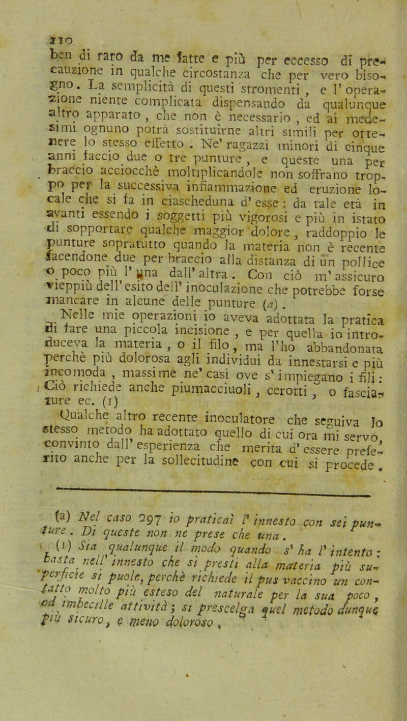 ITO ben di raro da me fatre e più per eccesso di pre- cauzione in qualche circostanza che per vero biso- gno. La semplicità di questi stromenti , e ]’opera- ci0112 niente complicata dispensando da qualunque altro apparato , che non è necessario , ed ai mede- simi. ognuno potrà sostituirne altri simili per otte- nere lo stesso effetto . Ne’ ragazzi minori di cinque anni taccio due o tre punture, e queste una per . biaccio acciocché moltiplicandole non soffrano trop- po per la successiva infiammazione ed eruzione lo- cale che si fa in ciascheduna d’ esse : da tale età in avanti essendo i soggetti più vigorosi e più in istato di sopportare qualche maggior dolore, raddoppio le punture soprututto quando la materia non è recente tacendone due per braccio alla distanza di un pollice © poco Più l’«na dall’altra. Con ciò m’assicuro vieppiù dell esito dell’ inoculazione che potrebbe forse anancare in alcune delle punture (a). Nelle mie operazioni io aveva adottata la pratica rii fare una piccola incisione , e per quella io intro- duceva la materia , o il filo , ma l’ho abbandonata perche piu dolorosa agli individui da innestarsi e più anco moda , massime ne’casi ove s’impiegano i fili- ' C'° richiede anche piumacciuoli, cerotti , o fascia- ture ec. (j) ‘ Qualche altro recente inocufatore che seguiva Io stesso metodo ha adottato quello di cui ora mi servo convinto dall esperienza che merita d’ essere prefe- rito anche per la sollecitudine con cui si procede (a) Nel caso 297 io praticai P innesto con sei pun- ture . Di queste non ne prese che una. r (1) Sia qualunque il modo quando 's'ha l'intento- tasta nell' innesto che si presti alla materia più suJ pei e si può le, poche richiede il pus vaccino un con- tatto molto più esteso del naturale per la sua poco 0 . imbecille attività ; si prescelga quel metodo dunque, piu sicuro f e meno doloroso ,