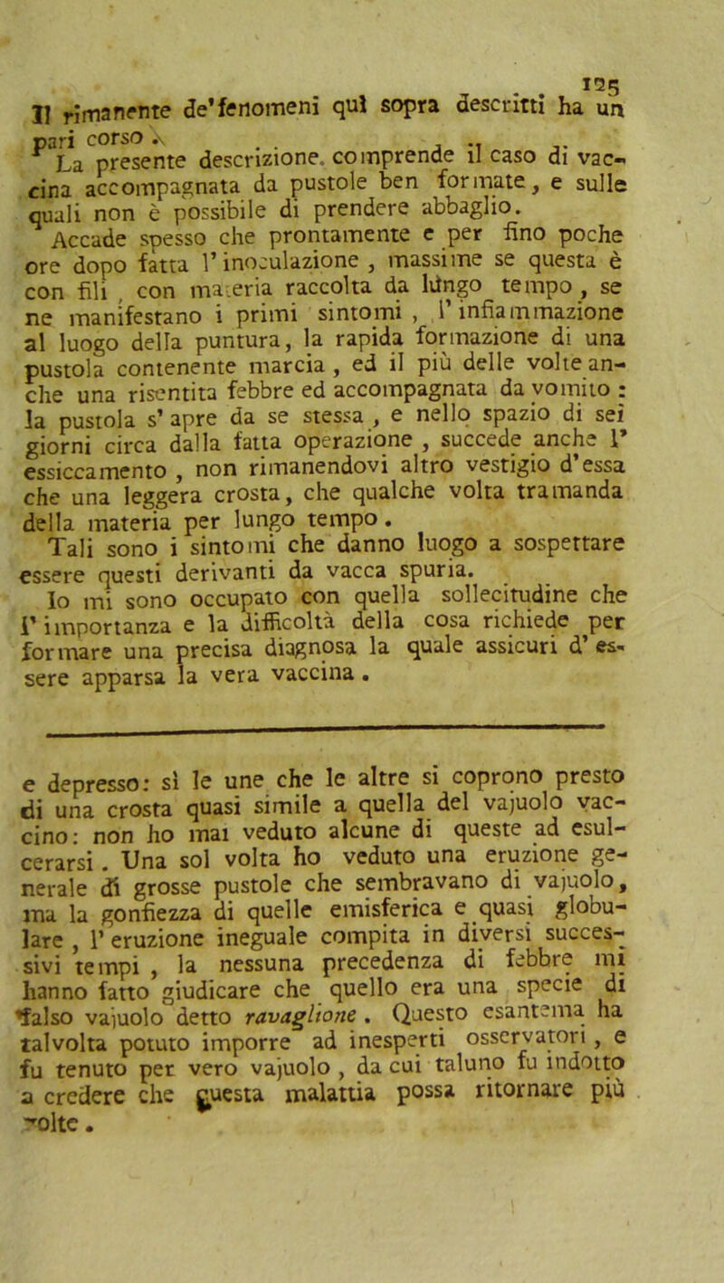 Il rimanente de’fenomeni qui sopra descritti ha un pari corso .\ . . , .. La presente descrizione, comprende il caso di vac- cina accompagnata da pustole ben formate, e sulle quali non è possibile di prendere abbaglio. Accade spesso che prontamente e per fino poche ore dopo fatta l’inoculazione , massime se questa è con fili con materia raccolta da hingo tempo , se ne manifestano i primi sintomi, l’infiammazione al luogo della puntura, la rapida formazione di una pustola contenente marcia , ed il più delle volte an- che una risentita febbre ed accompagnata da vomito: la pustola s’ apre da se stessa , e nello spazio di sei giorni circa dalla fatta operazione , succede anche 1 essiccamento , non rimanendovi altro vestigio d’essa che una leggera crosta, che qualche volta tramanda della materia per lungo tempo. Tali sono i sintomi che danno luogo a sospettare essere questi derivanti da vacca spuria. Io mi sono occupato con quella sollecitudine che r importanza e la difficoltà della cosa richiede per formare una precisa diagnosa la quale assicuri d’es- sere apparsa la vera vaccina . e depresso: sì le une che le altre si coprono presto di una crosta quasi simile a quella del vajuolo vac- cino: non ho mai veduto alcune di queste ad esul- cerarsi . Una sol volta ho veduto una eruzione ge- nerale di grosse pustole che sembravano di vajuolo, ma la gonfiezza di quelle emisferica e quasi globu- lare , 1’ eruzione ineguale compita in diversi succes- sivi tempi , la nessuna precedenza di febbre mi hanno fatto giudicare che quello era una specie di 'falso vajuolo detto ravaghone . Questo esantema ha talvolta potuto imporre ad inesperti osservatori , e fu tenuto per vero vajuolo , da cui taluno fu indotto a credere che guesta malattia possa ritornare più '*oltc.