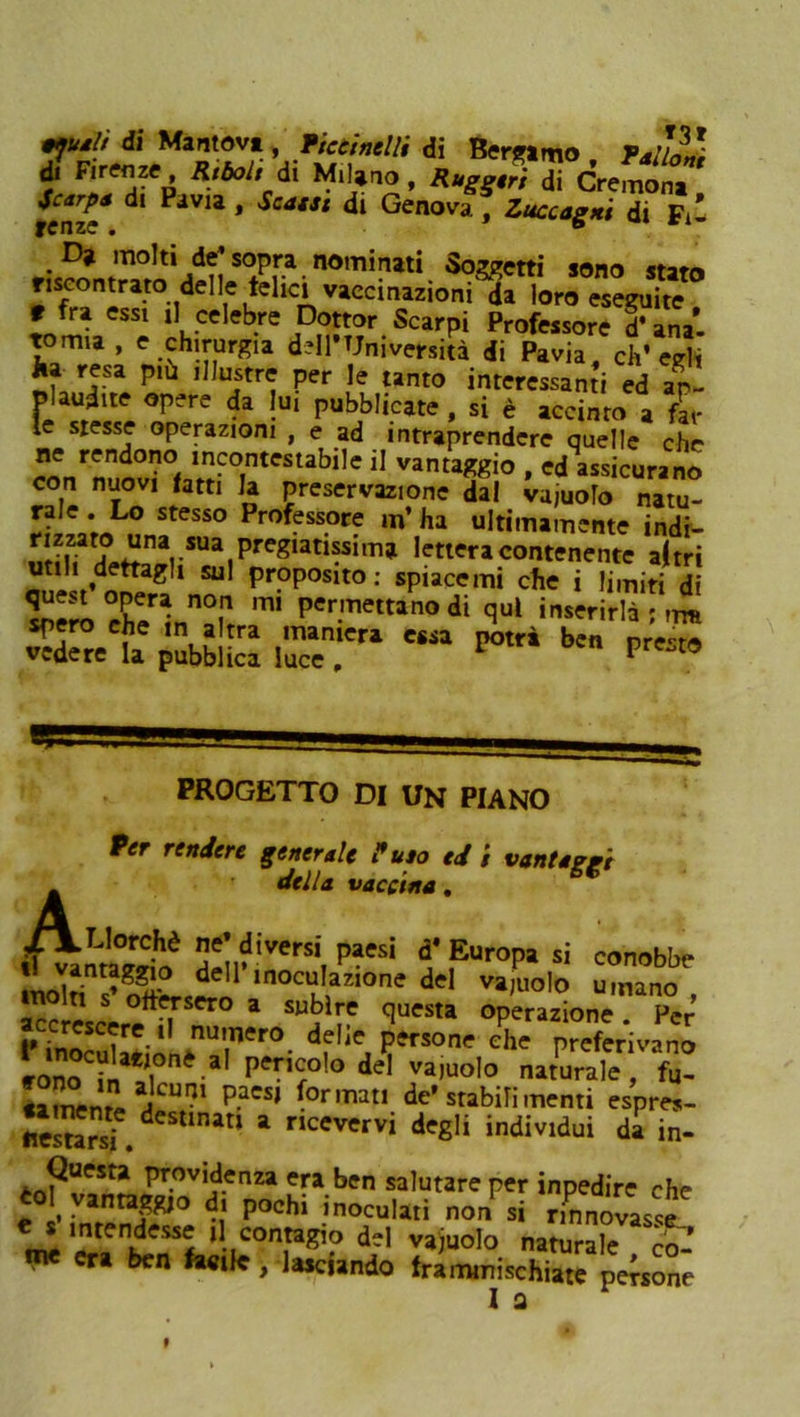 di Marnavi, Tktinelli di Bergamo Pallai d. Firenze, Rtbol, di M.lano, Rugg.fi di demoni tcnz* dl PaVU * Scatat di Genova , Zuccagxi di Fi- D> molti de’ sopra nominati Soggetti sono stato riscontrato delle telici vaccinazioni da loro eseguite r fra essi il celebre Dottor Scarpi Professore d’anal tomia , e chirurgia dell'Università di Pavia, ch'egli resa più illustre per le tanto interessanti ed ap Plaudite opere da lui pubblicate , si è accinto a fal- le stesse operazioni , e ad intraprendere quelle che ^rnuo0v?°f^C0TntCStabÌ,e 11 VanU^io ’ ««icuranS con nuovi fatti Ja preservazione da! vajuolo natu- rale . Lo stesso Professore m’ ha ultimamente indi- ai uZa? J?nVUa.preg,ati?sim* lettera contenente altri utili dettagli sul proposito: spiacenti che i limiti di mÌ Per.mettano di qui inserir™ spero che in altra maniera essa potrà ben presto vedere la pubblica luce . V 19 PROGETTO DI UN PIANO Per rendere generale P uso ed i vantaggi A della vaccina. LJorchè ne' diversi paesi d* Europa si conobbe ntaggio dell’inoculazione del va,nolo umano !Em s ottusero a subire questa operazione Per’ SilnUr- df,Je. r-ne L preferivani ;oo in ] Pe™olodel vajuolo naturale, fu- tameng aJCUI?1 P.aCS| de’ stabili menti espres- «es^arsf. deStlnatl a nceverv» degli individui da in- Questa previdenza era ben salutare per inpedire che to\ vantaggio d, pochi inoculati non si rinnovasse intendesse il contagio del vajuolo naturale co- ri ben facile, lasciando frammischiate persone