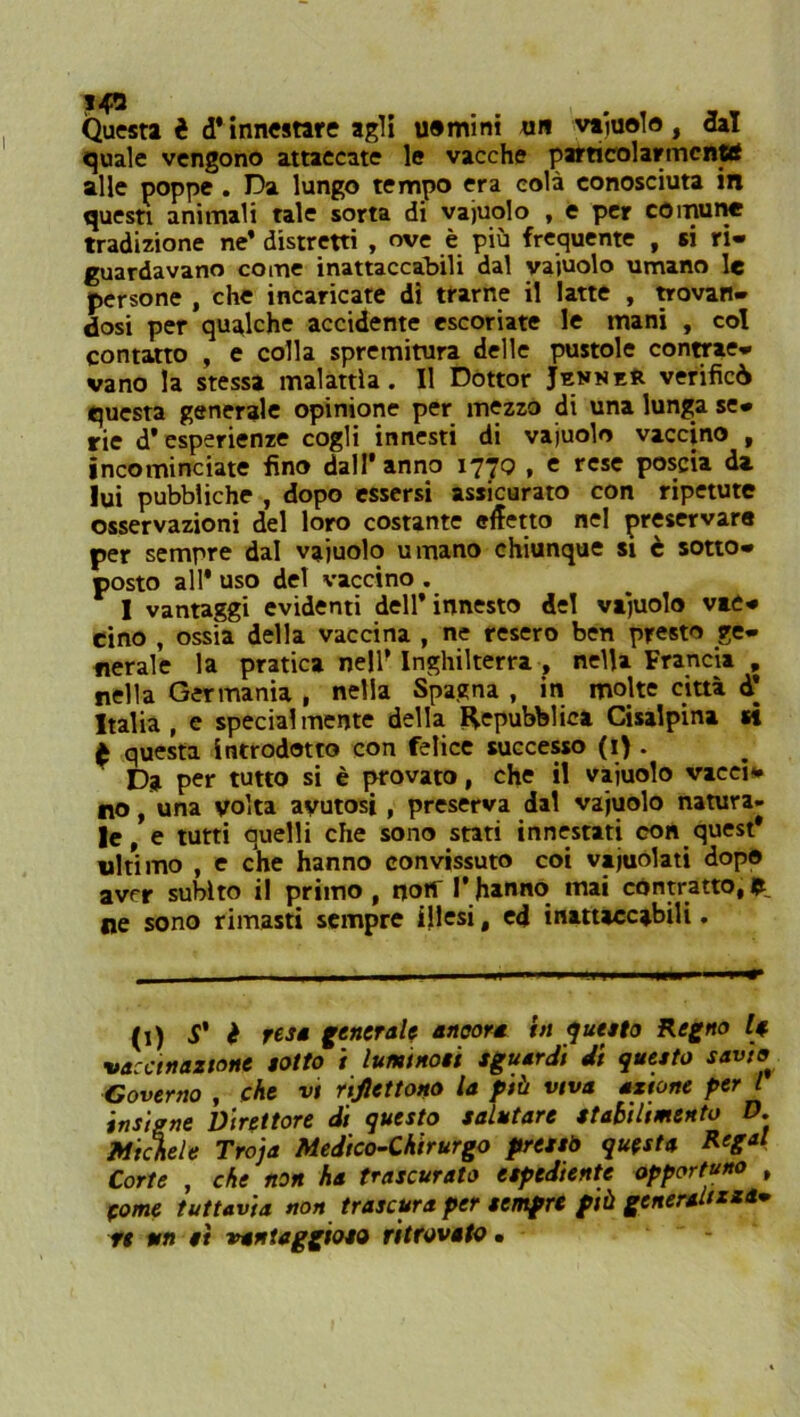 Questi è d* innestare agli uomini un vajuolo, dal quale vengono attaccate le vacche particolarmcnttf alle poppe . Da lungo tempo era colà conosciuta in questi animali tale sorta di vajuolo , e per comune tradizione ne* distretti , ove è più frequente , si ri- guardavano come inattaccabili dal vajuolo umano le persone , che incaricate dì trarne il latte , provan- dosi per qualche accidente escoriate le mani , col contatto , e colla spremitura delle pustole contrae- vano la stessa malattìa. Il Dottor JekneR verificò questa generale opinione per mezzo di una lunga se- rie d’esperienze cogli innesti di vajuolo vaccino , incominciate fino dall’anno 177^ » e rcsc poscia da lui pubbliche , dopo essersi assicurato con ripetute osservazioni del loro costante effetto nel preservare per sempre dal vajuolo umano chiunque si è sotto- posto all* uso del vaccino . I vantaggi evidenti dell’innesto del vajuolo vac- cino , ossia della vaccina , ne resero ben presto ge- nerale la pratica nell* Inghilterra , nella Francia , nella Germania , nella Spagna , in molte città d* Italia, e specialmente della Repubblica Cisalpina et è questa introdotto con felice successo (1). Da per tutto si è provato, che il vajuolo vaca* no, una volta avutosi, preserva dal vajuolo natura- le, e tutti quelli che sono stati innestati con quest* ultimo , e che hanno convissuto coi vajuolati dopo aver subito il primo , noif 1* hanno mai contratto, fc. ne sono rimasti sempre illesi, ed inattaccabili. (1) S' è resa generale ancora in questo Regno vaccinazione sotto i luminosi sguardi di questo savio Governo , che vi riflettono la più viva azione per l insigne Direttore di questo salutare stabilimento D. Michele Troja Medico-Chirurgo pressò questa Regai Corte , che non ha trascurato espediente opportuno , Some tuttavia non trascura per sempre più generalizza* fi un sì vantaggioso ritrovato.