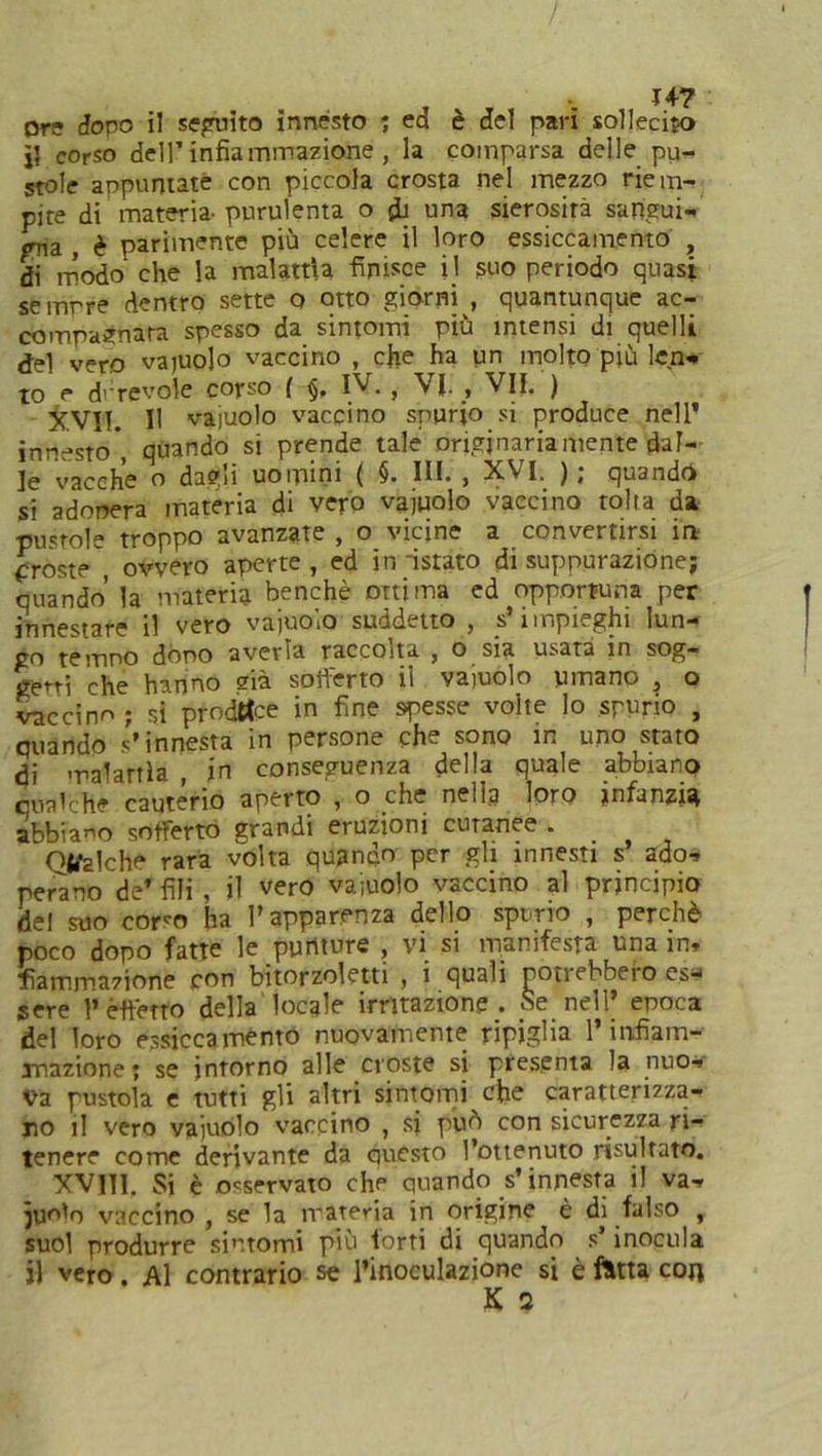 /. Ore dopo il seguito innesto ; ed è del pari sollecito Ì5 corso dell’infiammazione , la comparsa delle pu- stole appuntate con piccola crosta nel mezzo riem- pite di materia- purulenta o fb una sierosità sangui- gna , è parimente più celere il loro essiccamento , di modo che la malattìa finisce il suo periodo quasi semrre dentro sette o otto giorni , quantunque ac- compagnata spesso da sintomi più intensi di quelli del vero vacuolo vaccino , che ha un molto piu len- to e durevole corso ( §, IV. , VJ. , VII. ) jC.VII. Il vajuolo vaccino spurio si produce nell’ innesto*, quando si prende tale originariamente dal- le vacche o dagli uomini ( §• IH* > XVI, ), quando si adopera materia di vero vajuolo vaccino tolta da pustole troppo avanzate , o vicine a convertirsi in proste , ovvero aperte, ed in istato di suppurazione; quando’ la materia benché ottima ed opportuna per innestare il vero vajuolo suddetto , s’impieghi lun- go temno dono averla raccolta , o sia usata in sog- getti che hanno eia sofferto il vajuolo umano , o vaccino ; si prodtfce in fine spesse volte lo spurio , quando s’innesta in persone che sono in uno stato di malattìa , in conseguenza della quale abbiano qualche cauterio aperto , o che neìia loro jnfitnzisi abbiado sofferto grandi eruzioni cutanee * Otelche rara volta quando per gli innesti s ado- perano de’ fili , il v^o vajuolo vaccino al principio del suo corso ha l’apparenza dello spurio , perchè poco dopo fatte le punture , vi si manifesta una in, «animazione con bitorzoletti , i quali potrebbero es- sere 1’ effetto della locale irritazione . Se nelfi epoca del loro essiccaménto nuovamente ripiglia l’infiam- mazione; se intorno alle croste si presenta la nuo- va pustola e tutti gli altri sintomi che caratterizza- no il vero vajuolo vaccino , si può con sicurezza ri- tenere come derivante da questo l’ottenuto risultato. XVIT1. Si è osservato che quando s’innesta il va- juo'o vaccino , se la materia in origine è di falso , suol produrre sintomi più torti di quando s’inocula il vero. Al contrario se l’inoculazione si è fitta con K 2