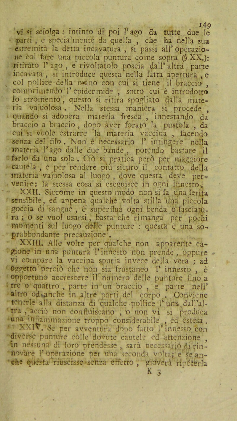 vi si sciolga: intinto di poi l’ago da tutte due le parti , e specialmente da quella , che ha nella sua estremità la detta incavatura, si passi all’operazio- ne coi fare una piccola puntura come sopra (§ XX.): ritirato l’ago, e rivoltatolo poscia dall’altra parte incavata , si introduce questa nella fatta apertura , e , col pollice della ratino con cui si tiene il braccio , comprimendo P epidermide , sotto cui è introdotto io stromento, questo si ritira spogliato dalla mate- ria vaiolosa. Nella stessa maniera si procede , quando si adopera materia fresca , innestando da braccio a braccio , dopo aver forato la pustola , da cui si vuole estrarre la materia vaccina , facendo senza del filo. Non è necessario 1’ intingere nella materia l’ago dalle due bande , potendo bastare il farlo da una sola . Ciò si pratica però per maggiore cautela , e per rendere più sicuro il contatto della materia vajuolosa al luogo , dove questa deve per- venire; la stessa cosa si eseguisce in ogni innesto•. XXII. Siccome in questo modo non si fa una ferita sensibile, ed appena qualche volta stilla una piccola goccia di sangue , è superflua ogni benda o.fasciatu- ra ; o se vuoi usarsi, basta che rimanga per ppchi momenti sul luogo delle punture : questa è una so- prabbondante precauzione . XXIII. Alle volte per qualche non apparente ca- gione in una puntura l’innesto non prende, oppure vi compare la vaccina spuria invece della vera ; ad oggetto perciò che non sia frustaneo 1’ innesto , è opportuno accrescere il numero delle punture fino a : tre o quattro , parte in un braccio , e parte nell’ altro odvanche in altre parti del corpo . Conviene tenerle alla distanza di qualche pollice Tuns dall’al- tra ,' acciò non confluiscano , o non vi si produca una infiammazione troppo considerabile , ed estesa . XXIV. Se per avventura dopo fatto l’innesto con diverse punture colle dovute cautele ed attenzione , in nessuna di loro prendesse , sarà necessario di rin- novare P Operazione per tùia seconda volta; e'se an- che questa- riuscisse-senza effetto , gidvc’rà ripeterla