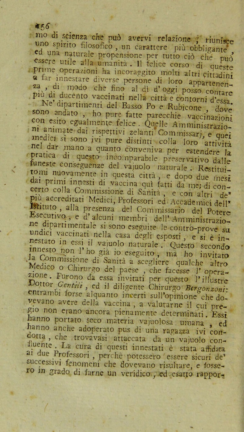 *56 mo di scienza che può avervi relazione : riunire t'no spinto filosofico, un carattere più'obbliganti a una naturale propensione per tutto ciò che nuò essere utile alfa umanità . Il felice corso di queste prime operazioni ha incoraggito molti altri cittadini a far innestare diverse persone di loro ja d. modo che fino' al dì d’oggi poS conta^ plXTd’mUCent0 vaccinatl nella città e contorni d’essa Ne dipartimenti del Basso Po e Rubicone dove sono andato , ho pure fatte parecchie vaccinazioni con esito egualmente felice. Quelle Amministrazio- m animate dai rispettivi zelanti Commissari, e quei st sono ivi pure distinti colla loro attività nel dar mano a quanto conveniva per estendere b pratica di questo- incomparabile preservativo dalle funeste conseguenze del vajuolo naturale . Restituì' tomi nuovamente in questa città , e dopo due mesi dai primi innesti di vaccina qui fatti da me; di con- certo colla Commissione di Stinità , e con altri de- piu accreditati Medici, Professori ed. Accademici dell’ Istituto , alla presenza del Commissario del Potere Esecutivo, e d’alcuni membri dell’Amministrazio- ne dipartimentale si sono eseguite le contro-prove su undici vaccinati nella casa degli esposti, e si è in- fnnesro nYT’i!' Va,UOl° naturale • Qu^tò secondo nesto non 1 ho già io eseguito , ma ho invitato *MeSco o'rh00 d‘ ??irà a sce-,iere q^ìche altro 2jld C°r° Chirurgo del paese , che facesse P opera- rvi ’ iCUro'?° da essa invitati per questo l’illustre 3 ,ed 11 diligente Chirurgo Betgonzonr entrambi forse alquanto incerti sull’opinione che do- vevano avere della vaccina , a valutarne il cui pre- gio non erano ancora pienamente determinati Essi Jianno portato seco materia vacuolosa umana’ ed iranno anche adoperato pus di una ragazza ivi con- dotta , che trovavasi attaccata da un vajuolo con- iiuente La cura di questi innestati è stata affidata ai due Professori , perchè potessero essere sicuri de’ successivi fenomeni che dovevano risultare, e fosse- ro m grado di farne un veridico , ed esatto rappor^