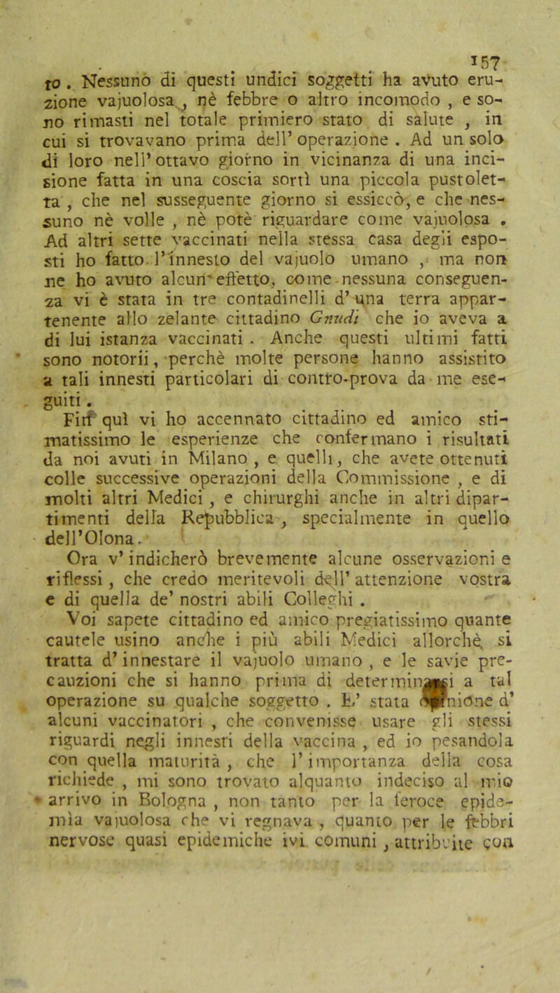 to . Nessuno di questi undici soggetti ha avuto eru- zione vajuolosa , nè febbre o altro incomodo , e so- no rimasti nel totale primiero stato di salute , in cui si trovavano prima dell’ operazione . Ad un solo di loro nell’ottavo giorno in vicinanza di una inci- sione fatta in una coscia sorti una piccola pustolet- ta , che nel susseguente giorno si essiccò, e che nes- suno nè volle , nè potè riguardare come vajuolosa . Ad altri sette vaccinati nella stessa casa degli espo- sti ho fatto l’innesto del vajuolo umano , ma non ne ho avuto alcun- effetto, come nessuna conseguen- za vi è stata in tre contadinelli d’ una terra appar- tenente allo zelante cittadino Gnudi che io aveva a di lui istanza vaccinati . Anche questi ultimi fatti sono notorii, perchè molte persone hanno assistito a tali innesti particolari di contro-prova da me ese- guiti • Firf qui vi ho accennato cittadino ed amico sti- matissimo le esperienze che confermano i risultati da noi avuti in Milano , e quelli, che avete ottenuti colle successive operazioni della Commissione , e di molti altri Medici, e chirurghi anche in altri dipar- timenti della Repubblica , specialmente in quello dell’Olona.- Ora v’indicherò brevemente alcune osservazioni e riflessi, che credo meritevoli dell’ attenzione vostra e di quella de’ nostri abili Colleglli . Voi sapete cittadino ed amico pregiatissimo quante cautele usino anèhe i più abili Medici allorché, si tratta d’innestare il vajuolo umano, e le savie pre- cauzioni che si hanno prima di determinici a tal operazione su qualche soggetto . L’ stata flprnione q’ alcuni vaccinatori , che convenisse usare gli stessi riguardi negli innesti della vaccina , ed io pesandola con quella maturità, che l’importanza della cosa richiede , mi sono trovato alquanto indeciso al mio * arrivo in Bologna , non tanto per la feroce epide- mìa vaiolosa che vi regnava , quanto per le fèbbri