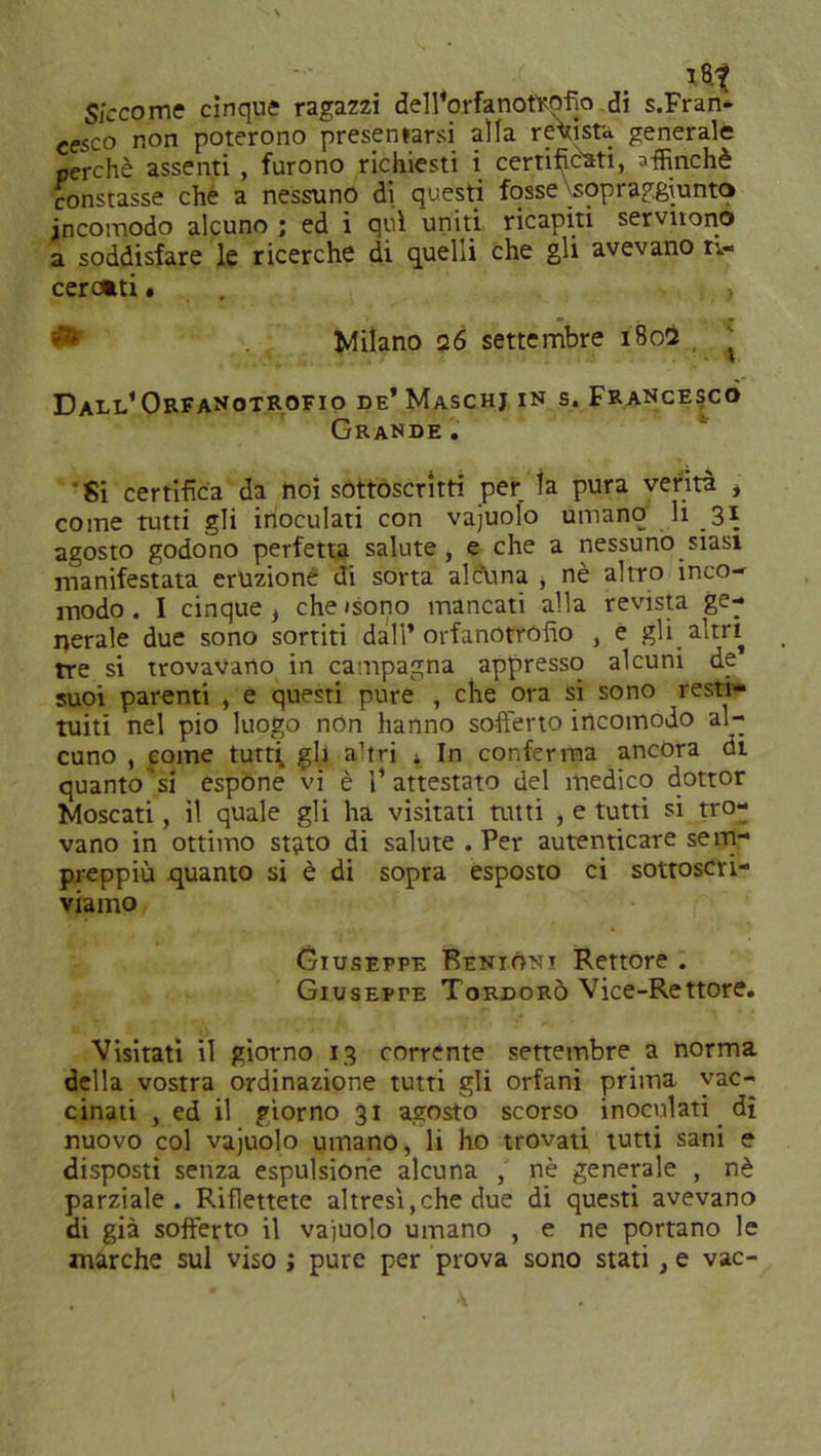 S/ccome cinque ragazzi dell'orfanoftofio di s.Fran- cesco non poterono presentarsi alla regista generale perchè assenti , furono richiesti i certificati, affinchè constasse che a nessuno di questi fosse\sopraggiunto incomodo alcuno ; ed i qui uniti ricapiti servirono a soddisfare le ricerche di quelli che gli avevano ri- cerotti . > Milano 26 settembre 1802 , J Dall'Orfanotrofio de' Maschj in s. Francesco Grande . Si certifica da noi sottoscritti per la pura verità , come tutti gli inoculati con vajuolo umano li 3* agosto godono perfetta salute, e che a nessuno siasi manifestata eruzione di sorta alcuna ò nè altro inco- modo . I cinque , che «sono mancati alla revista ge- nerale due sono sortiti dall’orfanotròfio , e gli altri tre si trovavano in campagna appresso alcuni de suoi parenti , e questi pure , che ora si sono resti- tuiti nel pio luogo non hanno sofferto incomodo al- cuno , come tutti, gh altri * In conferma ancora di quanto'si espone vi è l’attestato del medico dottor Moscati, il quale gli ha visitati tutti , e tutti si tro- vano in ottimo stato di salute .Per autenticare sem- preppiù quanto si è di sopra esposto ci sottoscri- viamo Giuseppe Benigni Rettore . Giuseppe Tordorò Vice-Rettore. Visitati il giorno 13 corrente settembre a norma della vostra ordinazione tutti gli orfani prima vac- cinati , ed il giorno 31 agosto scorso inoculati dì nuovo col vajuolo umano, li ho trovati tutti sani e disposti senza espulsione alcuna , nè generale , nè parziale. Riflettete altresì, che due di questi avevano di già sofferto il vajuolo umano , e ne portano le marche sul viso ; pure per prova sono stati , e vac-