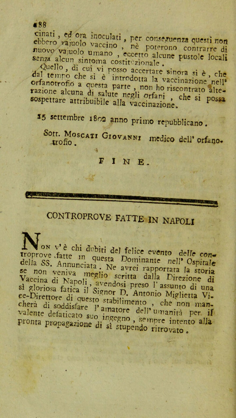 «88 ebbero5vafuofo vacci™* * E? con^Pnza W™' non nuovo vainnln „ ’ poterono contrarre di «» * ». ss;?pus,o,c loca,i claftemró che“’iVèrrmTrJ™ertf,e SÌ,,ora si 4 . che orfanotrofio a questa psn^ nonl VaCC'nIO- ”el1' razione alcuna di si ufo nodi orfani T *,tC‘ sospettare attribuibile alla ScciSlne. h' S' possa S5 settembre 1805 anno primo repubblicano. S°«ofto°SCAI1 GloVAVm mc&0 doli’ orfano. fine. No CONTROPROVE FATTE IN NAPOLI troprove .fltV 'nfe,ic' **» *Ifc con. della SS. Annunciata v? Dom.mante nell’ Ospitale se non venTa ™,*-rtNe aVrei r/PPorfa« la Storia Vaccina di Napoli avendo”3 Ìv Dtrezion.e di si gloriosa fatica il’q- nc^ ^ Pres0 1 assunto di una ee-Direttore di questo^tahi!?* Ant0ni° Mi?Hetta Vi. citerà di soddisfare i» ‘tabdimento , che non man- valente defaticato suo insegno dell’u,a?w Per 'I Pronta propagazione di g sapendo rllro«1'° *“*