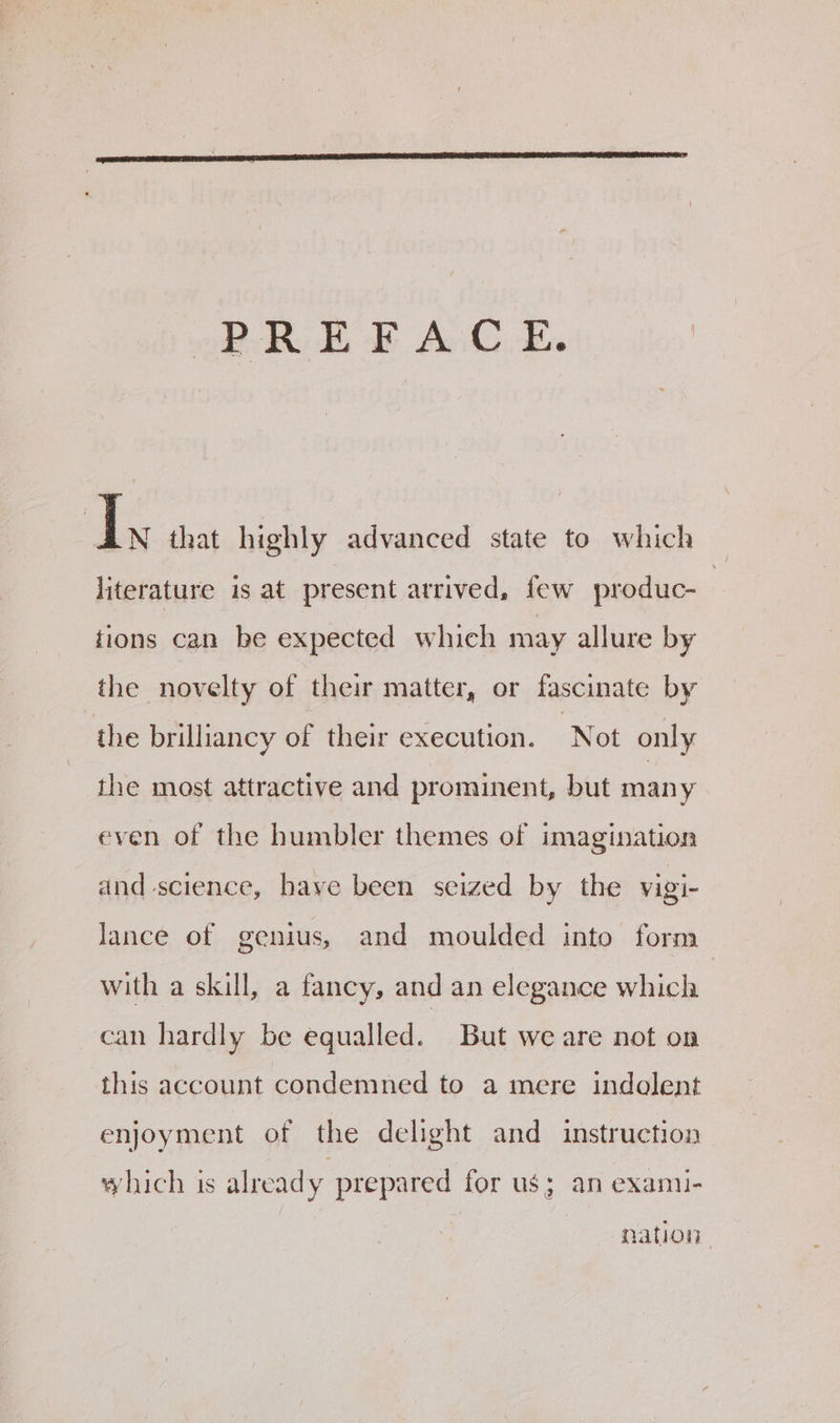 ds that highly advanced state to which literature is at present arrived, few produc- | tions can be expected which may allure by the novelty of their matter, or fascinate by the brilliancy of their execution. ‘Not only the most attractive and prominent, but many even of the humbler themes of imagination and science, have been seized by the vigi- lance of genius, and moulded into form with a skill, a fancy, and an elegance which can hardly be equalled. But we are not on this account condemned to a mere indolent enjoyment of the delight and instruction which is alread y prepared for us; an examu- nation