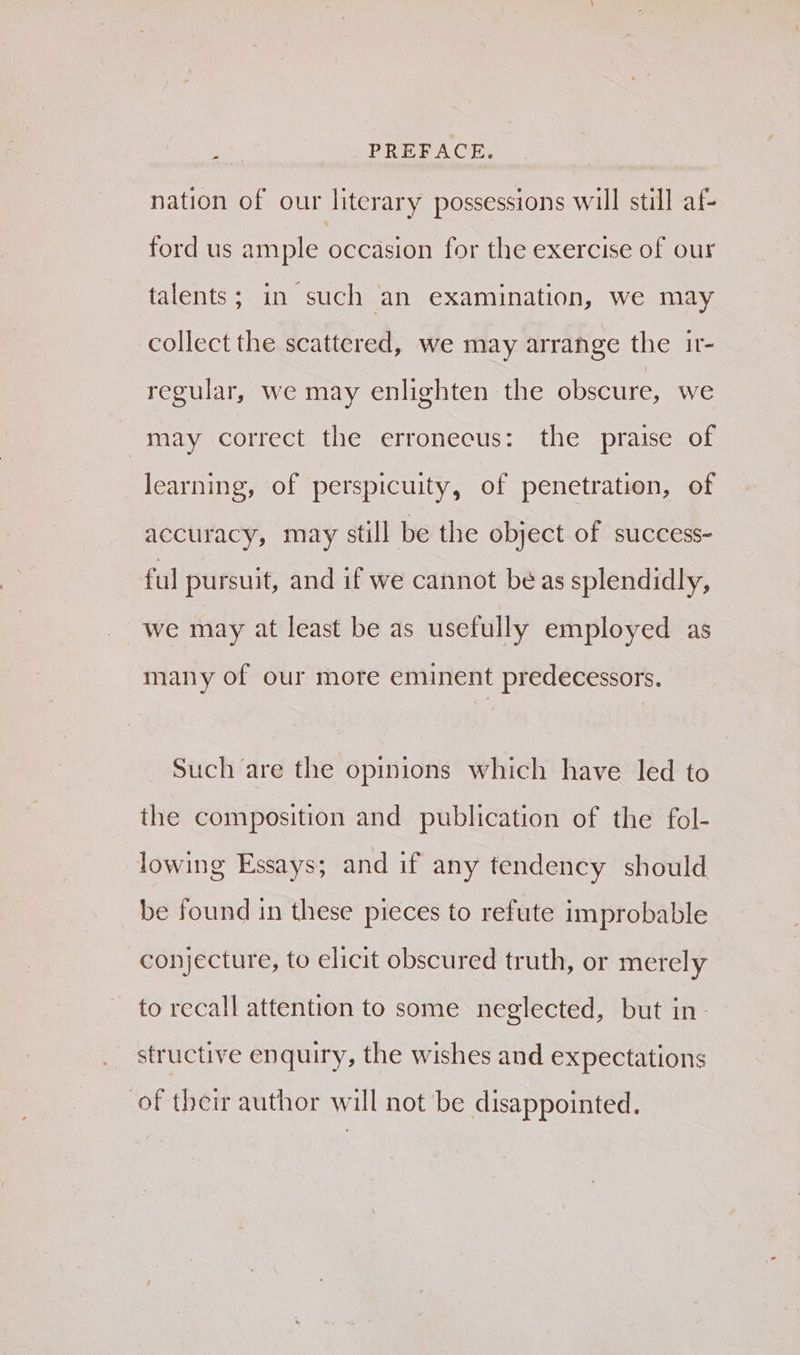 ¢ PREFACE. nation of our literary possessions will still af- ford us ample occasion for the exercise of our talents; in such an examination, we may collect the scattered, we may arrange the ir- regular, we may enlighten the obscure, we may correct the erronecus: the praise of learning, of perspicuity, of penetration, of accuracy, may still be the object of success- ful pursuit, and if we cannot be as splendidly, we may at least be as usefully employed as many of our more eminent predecessors. Such are the opinions which have led to the composition and publication of the fol- lowing Essays; and if any tendency should be found in these pieces to refute improbable conjecture, to elicit obscured truth, or merely to recall attention to some neglected, but in- structive enquiry, the wishes and expectations of their author will not be disappointed.