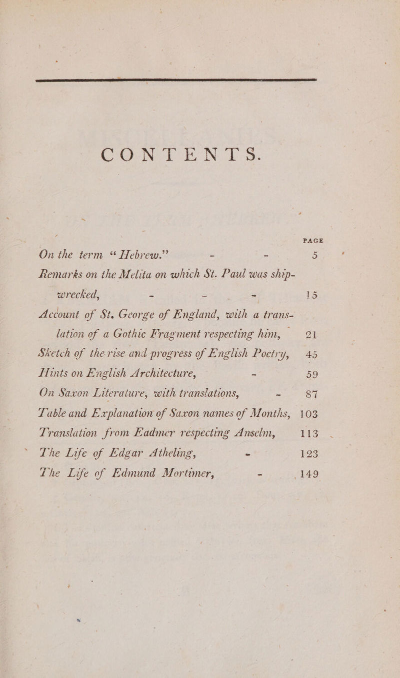 CONTENT S. On the term “ Hebrew.” - - Remarks on the Melita on which St. Paul was ship- wrecked, a te ss Account of St. George of England, with a trans- lation of a Gothic Fragment respecting him, — Sketch of the rise and progress of English Poetry, Lints on English Architecture, - On Saxon Literaiure, with translations, “ fable and Explanation of Saxon names of Months, Translation from Fadmer respecting Anselm, The Life of Edgar Atheling, - Lhe Life of Edmund Mortimer, -