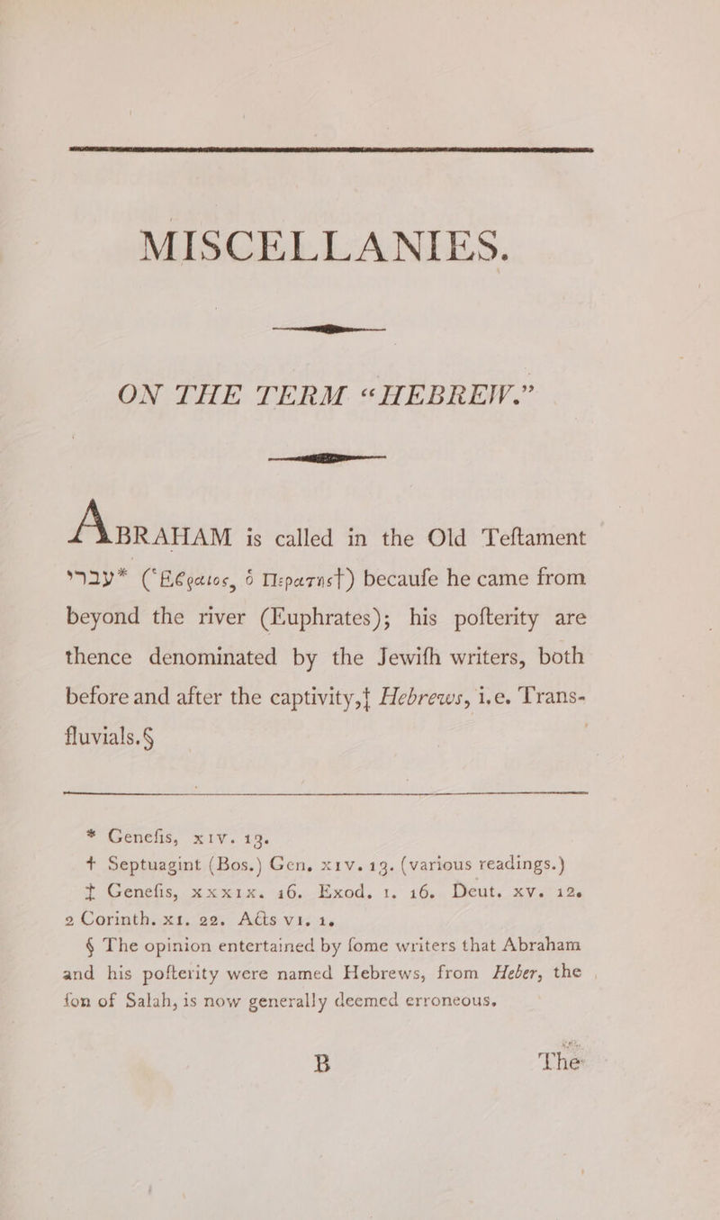 no mn ON THE TERM “HEBREW.” I — Aisranam is called in the Old Teftament say* CBégatos, 6 Teparast) becaufe he came from beyond the river (Euphrates); his pofterity are thence denominated by the Jewifh writers, both before and after the captivity,t Hebrews, 1.e. Trans- fluvials.§ * Genelis, xiv.1%. + Septuagint (Bos.) Gen, x1v. 13. (various readings.) o Venues, 2 xen, 46, 4.400, 1, 169. Welty xvr aes 2 Corinth. x1. 22. Adts v1.1. § The opinion entertained by fome writers that Abraham and his pofterity were named Hebrews, from Heder, the | fon of Salah, is now generally deemed erroneous, B The