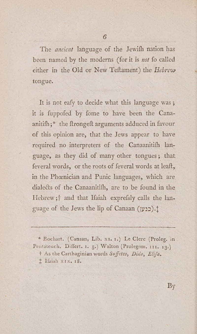 The ancient language of the Jewifh nation has been named by the moderns (for it is not fo called either in the Old or New Teftament) the Hebrew tongue. It is not eafy to decide what this language was ; it is fuppofed by fome to have been the Cana- _ anitifh;* the ftrongeft arguments adduced in favour of this opinion are, that the Jews appear to have required no interpreters of the Canaanitifh lan- guage, as they did of many other tongues; that feveral words, or the roots of feveral words ab leuk, in the Phoenician and Punic languages, which are dialects of the Canaanitifh, are to be found in the Hebrew ;— and that Marah exprelfsly calls the lan- guage of the Jews the lip of Canaan (jy25).t * Bochart. (Canaan, Lib. x1.1.) Le Clerc (Proleg. in Pentateuch, Differt. 1. 5.) Walton (Prolegom, 111. 19.) + As the Carthaginian words Suffetes, Dido, Elifa, T didiall Ki ks, 106