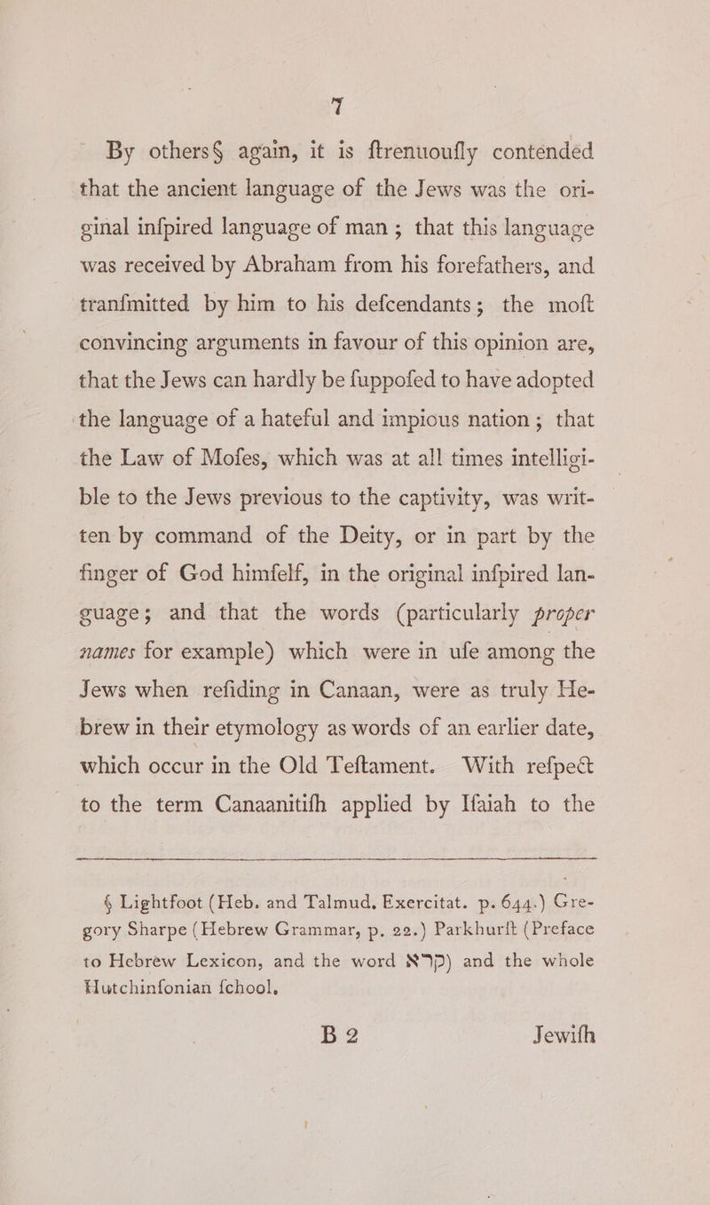 T By others§ again, it is ftrenuoufly contended that the ancient language of the Jews was the ori- ginal infpired language of man; that this language was received by Abraham from his forefathers, and tranfmitted by him to his defcendants; the moft convincing arguments in favour of this opinion are, that the Jews can hardly be fuppofed to have adopted the language of a hateful and impious nation; that the Law of Mofes, which was at all times intelligi- ble to the Jews previous to the captivity, was writ- ten by command of the Deity, or in part by the finger of God himfelf, in the original infpired lan- guage; and that the words (particularly proper names for example) which were in ule among the Jews when refiding in Canaan, were as truly He- brew in their etymology as words of an earlier date, which occur in the Old Teftament. With refpect to the term Canaanitifh applied by Hfaiah to the § Lightfoot (Heb. and Talmud, Exercitat. p. 644.) Gre- gory Sharpe (Hebrew Grammar, p, 22.) Parkhurlt (Preface to Hebrew Lexicon, and the word NV) and the whole Hutchinfonian {chool, B2 Jewith
